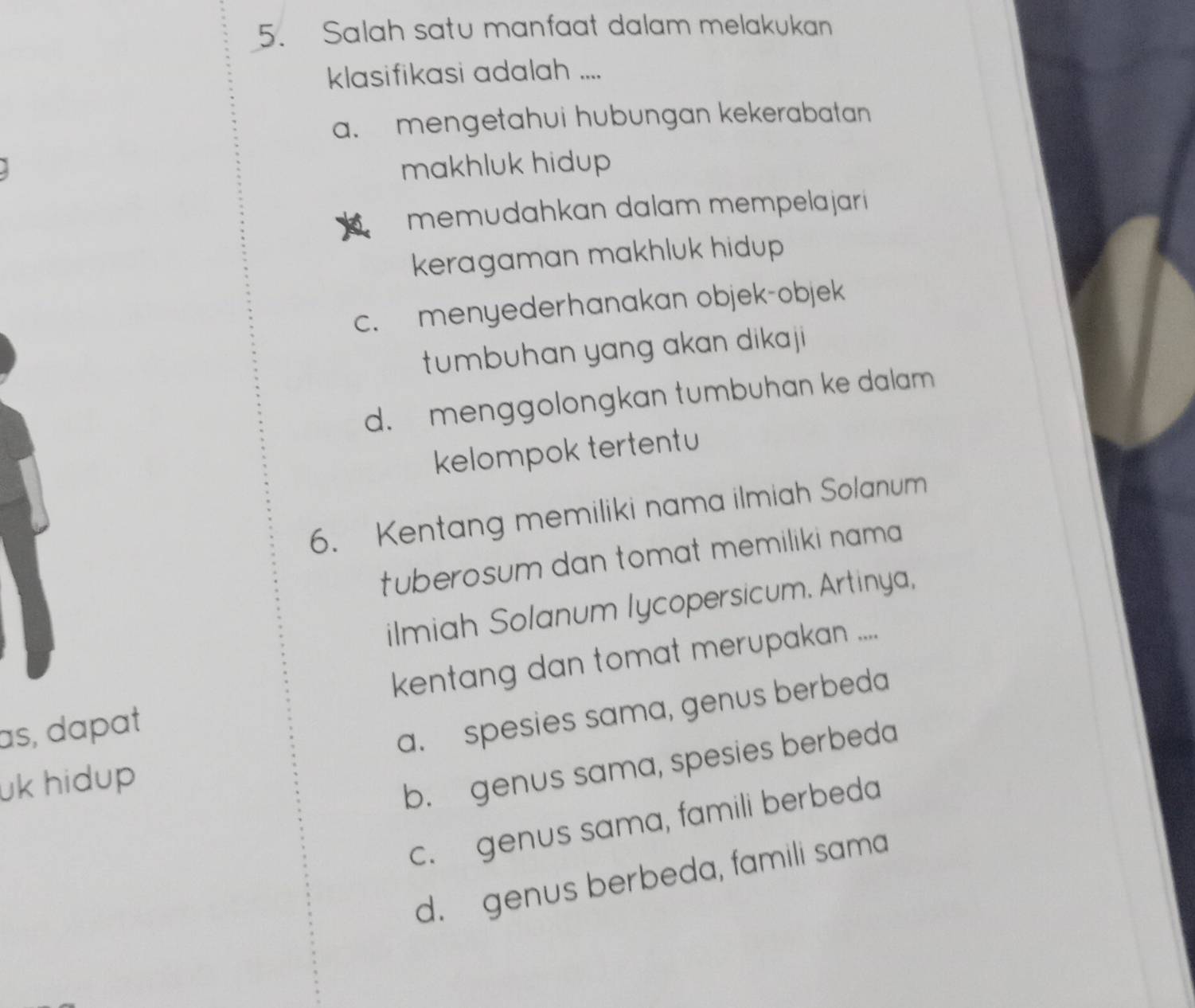 Salah satu manfaat dalam melakukan
klasifikasi adalah ....
a. mengetahui hubungan kekerabatan
makhluk hidup 
memudahkan dalam mempelajari 
keragaman makhluk hidup
c. menyederhanakan objek-objek
tumbuhan yang akan dikaji
d. menggolongkan tumbuhan ke dalam
kelompok tertentu
6. Kentang memiliki nama ilmiah Solanum
tuberosum dan tomat memiliki nama 
ilmiah Solanum lycopersicum. Artinya,
as, dɑpat kentang dan tomat merupakan ....
a. spesies sama, genus berbeda
uk hidup
b. genus sama, spesies berbeda
c. genus sama, famili berbeda
d. genus berbeda, famili sama