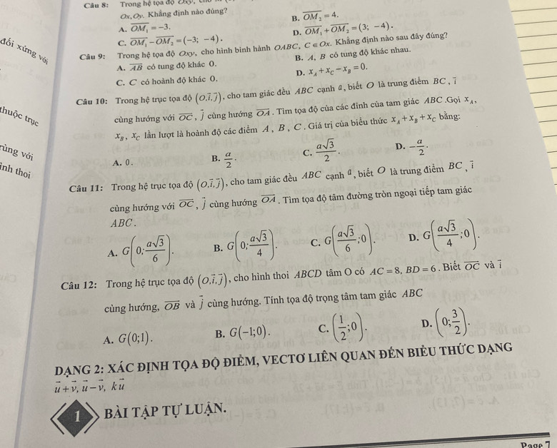 Trong hệ tọa độ Đ,
0x, Oy Khẳng định nào đúng?
B.
A. overline OM_1=-3. overline OM_2=4.
C. overline OM_1-overline OM_2=(-3;-4). D. overline OM_1+overline OM_2=(3;-4).
đối xứng vớ  Câu 9: Trong hệ tọa độ Oxy, cho hình bình hành OABC, C∈ Ox Khẳng định nào sau đây đúng?
A. overline AB có tung độ khác O. B. A, B cô tung độ khác nhau.
D. x_A+x_C-x_B=0.
C. C có hoành độ khác 0.
Câu 10: Trong hệ trục tọa dhat Q.vector i,overline j) , cho tam giác đều ABC cạnh 4, biết O là trung điểm BC , 7
thuộc trục
cùng hướng với overline OC cùng hướng overline OA. Tìm tọa độ của các đỉnh của tam giác ABC .Gọi x_A,
x_B,x_C lần lượt là hoành độ các điểm A , B , C . Giá trị của biểu thức x_A+x_B+x_C bằng:
rùng với
A. 0 .
B.  a/2 ·
C.  asqrt(3)/2 . D. - a/2 ·
inh thoi
Câu 11: Trong hệ trục tọa độ (O.overline i,overline j) , cho tam giác đều ABC cạnh ª, biết O là trung điểm BC , 7
cùng hướng với overline OC , j cùng hướng overline OA. Tìm tọa độ tâm đường tròn ngoại tiếp tam giác
ABC .
A. G(0; asqrt(3)/6 ). B. G(0; asqrt(3)/4 ). C. G( asqrt(3)/6 ;0). D. G( asqrt(3)/4 ;0).
Câu 12: Trong hệ trục tọa độ (O,vector i,vector j) , cho hình thoi ABCD tâm O có AC=8,BD=6. Biết overline OC và i
cùng hướng, overline OB và j cùng hướng. Tính tọa độ trọng tâm tam giác ABC
A. G(0;1). B. G(-1;0). C. ( 1/2 ;0). D. (0; 3/2 ).
DạNG 2: XÁC đỊNH TQA đỌ điÊM, VECTƠ LIÊN QUAN đÉN BiÊU tHức đạng
vector u+vector v,vector u-vector v,kvector u
1 bài tập tự luận.
Page 7