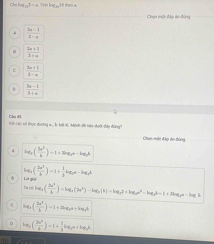 Cho log _123=a :. Tính log _2418theoa
Chọn một đáp án đúng
A  (3a-1)/3-a .
B  (3a+1)/3+a .
C  (3a+1)/3-a .
D  (3a-1)/3+a . 
Câu 45
Với các số thực dương a , b bất kì. Mệnh đề nào dưới đây đúng?
Chọn một đáp án đúng
A log _2( 2a^3/b )=1+3log _2a-log _2b.
log _2( 2a^3/b )=1+ 1/3 log _2a-log _2b. 
B Lời giải
Tac6:log _2( 2a^3/b )=log _2(2a^3)-log _2(b)=log _22+log _2a^3-log _2b=1+3log _2a-log b.
C log _2( 2a^3/b )=1+3log _2a+log _2b.
D log _2( 2a^3/b )=1+ 1/3 log _2a+log _2b.