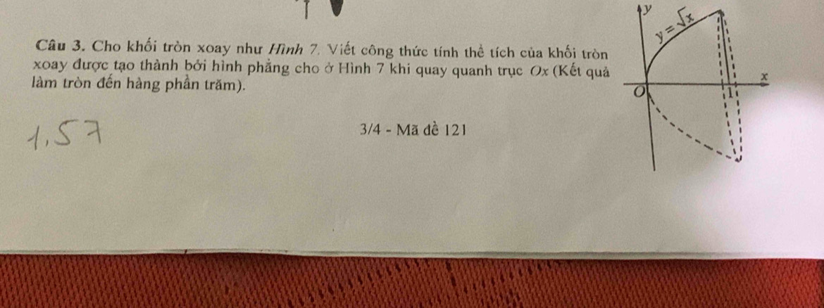 Cho khối tròn xoay như Hình 7. Viết công thức tính thể tích của khối tròn
xoay được tạo thành bởi hình phẳng cho ở Hình 7 khi quay quanh trục Ox (Kết quả
làm tròn đến hàng phần trăm).
3/4 - Mã đề 121