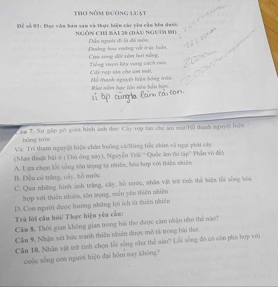 thơ nÔm đường luát
Đề số 01: Đọc văn bản sau và thực hiện các yêu cầu bên dưới:
ngÔn Chí bải 20 (dáu người đi)
Dấu người đi là đá mòn,
Đường hoa vướng vất trúc luồn.
Cửa song dãi xâm hơi nắng,
Tiếng vượn kêu vang cách non.
Cây rợp tản che am mát,
Hồ thanh nguyệt hiện bóng tròn.
Rùa nằm hạc lần nên bầu bạn,
Câu 7. Sự gặp gỡ giữa hình ảnh thơ: Cây rợp tán che am mát/Hồ thanh nguyệt hiện
bóng tròn
Và: Trì tham nguyệt hiện chăn buông cá/Rừng tiếc chim về ngại phát cây
(Mạn thuật bài 6 (Thủ ông này), Nguyễn Trãi “ Quốc âm thi tập” Phần vô đề)
A. Lựa chọn lối sống tôn trọng tự nhiên, hòa hợp với thiên nhiên
B. Đều có trăng, cây, hồ nước
C. Qua những hình ảnh trăng, cây, hồ nước, nhân vật trữ tình thể hiện lối sống hòa
hợp với thiên nhiên, tôn trọng, mến yêu thiên nhiên
D. Con người được hưởng những lợi ích từ thiên nhiên
Trả lời câu hỏi/ Thực hiện yêu cầu:
Câu 8. Thời gian không gian trong bài thơ được cảm nhận như thế nào?
Câu 9. Nhận xét bức tranh thiên nhiên được mô tả trong bài thơ.
Câu 10. Nhân vật trữ tỉnh chọn lối sống như thế nào? Lối sống đó có còn phù hợp với
cuộc sống con người hiện đại hôm nay không?