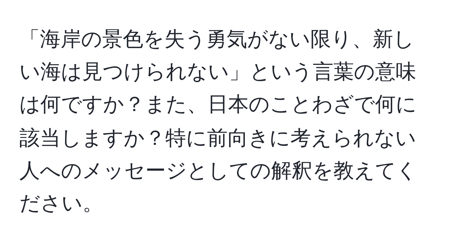 「海岸の景色を失う勇気がない限り、新しい海は見つけられない」という言葉の意味は何ですか？また、日本のことわざで何に該当しますか？特に前向きに考えられない人へのメッセージとしての解釈を教えてください。