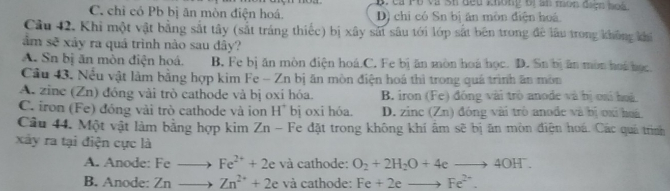 B, cả Pổ và sh đếu không bị ăn món đaợn hoà
C. chỉ có Pb bị ăn mòn điện hoá. D) chỉ có Sn bị ăn mòn điện hoá
Cầu 42. Khi một vật bằng sắt tây (sắt tráng thiếc) bị xây sát sâu tới lớp sắt bên trong để lâu trong không khi
ầm sẽ xây ra quá trình nào sau đây?
A. Sn bị ăn mòn điện hoá. B. Fe bị ăn mòn điện hoá.C. Fe bị ăn mòn hoá học. D. Sn bị ăn mòn hoi học.
Cầu 43, Nều vật làm bằng hợp kim Fe - Zn bị ăn mòn điện hoá thì trong quá trình ăn môn
A. zine (Zn) đóng vài trò cathode và bị oxi hóa. B. iron (Fe) đóng vài trò anode và bị ơai hoà
C. iron (Fe) đóng vài trò cathode và ion H^+ bị oxi hóa. D. zinc (Zn) đóng vài trò anode và bị oxỉ hoá
Câu 44. Một vật làm bằng hợp kim Z n a - Fe đặt trong không khí âm sẽ bị ăn mòn điện hoá. Các quá trình
xây ra tại điện cực là
A. Anode: Feto Fe^(2+)+2e và cathode: O_2+2H_2O+4eto 4OH^-.
B. Anode: Znto Zn^(2+)+2e và cathode: Fe+2eto Fe^(2+).