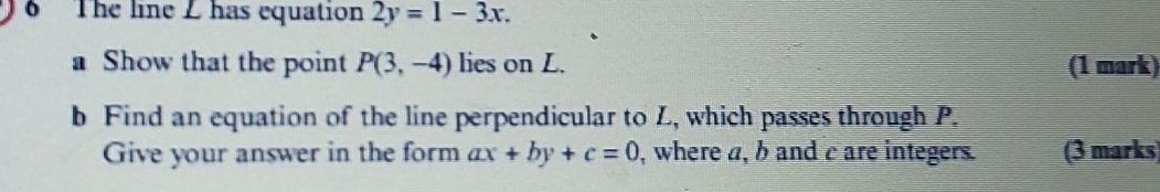 The line Z has equation 2y=1-3x. 
a Show that the point P(3,-4) lies on L. (1 mark) 
b Find an equation of the line perpendicular to Z, which passes through P. 
Give your answer in the form ax+by+c=0 , where a, b and c are integers. (3 marks