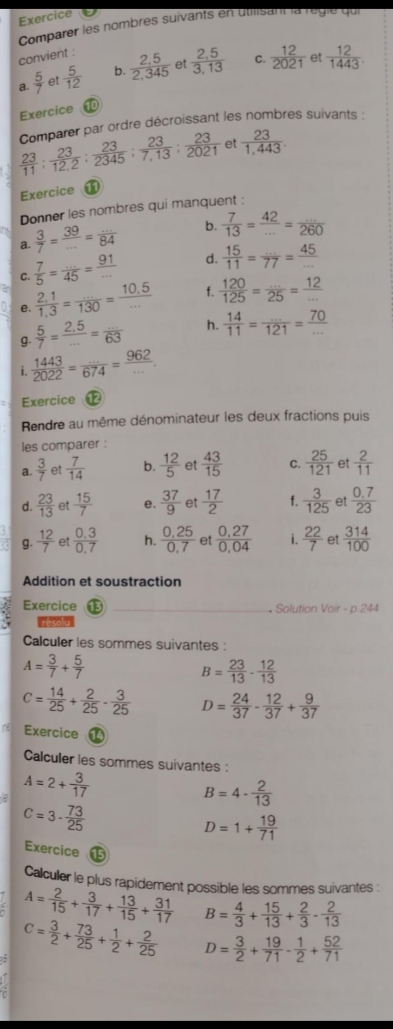 Exercice
Comparer les nombres suivants en utilisant la réglé qui
convient :
Q  5/7  et  5/12  b.  (2.5)/2,345  et  (2,5)/3,13  C.  12/2021  et  12/1443 
Exercice ⑩0
 23/11 : 23/12.2 : 23/2345 : 23/7,13 : 23/2021  Comparer par ordre décroissant les nombres suivants :
et  23/1,443 .
Exercice
Donner les nombres qui manquent :
a.  3/7 = 39/... = (...)/84  b.  7/13 = 42/... = (...)/260 
C.  7/5 = (...)/45 = 91/...  d.  15/11 =frac 77= 45/... 
a e.  (2,1)/1,3 = (...)/130 = (10.5)/...  f.  120/125 = (...)/25 = 12/... 
g.  5/7 = (2.5)/... = (...)/63  h.  14/11 = (...)/121 = 70/... 
i.  1443/2022 = ·s /674 = 962/·s  .
Exercice 
Rendre au même dénominateur les deux fractions puis
les comparer :
a.  3/7  et  7/14  b.  12/5  et  43/15  C.  25/121  et  2/11 
d.  23/13  et  15/7  e.  37/9  et  17/2  f.  3/125  et  (0.7)/23 
g.  12/7  et  (0.3)/0.7  h.  (0.25)/0.7  et  (0,27)/0,04  i.  22/7  et  314/100 
Addition et soustraction
Exercice _* Solution Voir - p.244
, resolu
Calculer les sommes suivantes :
A= 3/7 + 5/7 
B= 23/13 - 12/13 
c= 14/25 + 2/25 ·  3/25  D= 24/37 - 12/37 + 9/37 
Exercice a
Calculer les sommes suivantes :
A=2+ 3/17 
B=4- 2/13 
c=3·  73/25 
D=1+ 19/71 
Exercice    
Calculer le plus rapidement possible les sommes suivantes :
A= 2/15 + 3/17 + 13/15 + 31/17  B= 4/3 + 15/13 + 2/3 - 2/13 
5 C= 3/2 + 73/25 + 1/2 + 2/25  D= 3/2 + 19/71 - 1/2 + 52/71 