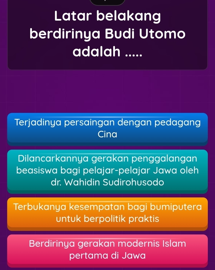 Latar belakang
berdirinya Budi Utomo
adalah .....
Terjadinya persaingan dengan pedagang
Cina
Dilancarkannya gerakan penggalangan
beasiswa bagi pelajar-pelajar Jawa oleh
dr. Wahidin Sudirohusodo
Terbukanya kesempatan bagi bumiputera
untuk berpolitik praktis
Berdirinya gerakan modernis Islam
pertama di Jawa