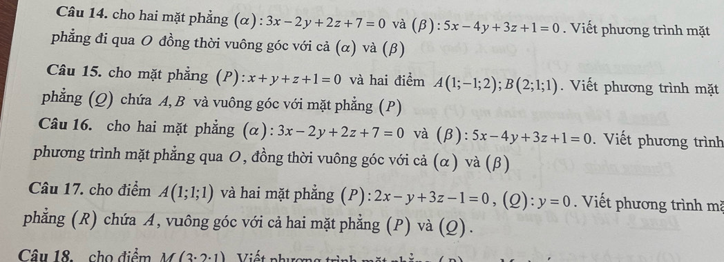 cho hai mặt phẳng (α) : 3x-2y+2z+7=0 và (β): 5x-4y+3z+1=0. Viết phương trình mặt 
phẳng đi qua O đồng thời vuông góc với cả (α) và (β) 
Câu 15. cho mặt phẳng (P): x+y+z+1=0 và hai điểm A(1;-1;2); B(2;1;1). Viết phương trình mặt 
phẳng (Q) chứa A, B và vuông góc với mặt phẳng (P) 
Câu 16. cho hai mặt phẳng (α): 3x-2y+2z+7=0 và (β): 5x-4y+3z+1=0. Viết phương trình 
phương trình mặt phẳng qua 0, đồng thời vuông góc với cả (α) và (β) 
Câu 17. cho điểm A(1;1;1) và hai mặt phẳng (P): 2x-y+3z-1=0 ,(Q): y=0. Viết phương trình mã 
phẳng (R) chứa A, vuông góc với cả hai mặt phẳng (P) và (Q). 
Câu 18.cho điểm M(3· 2· 1) Viết phương trì