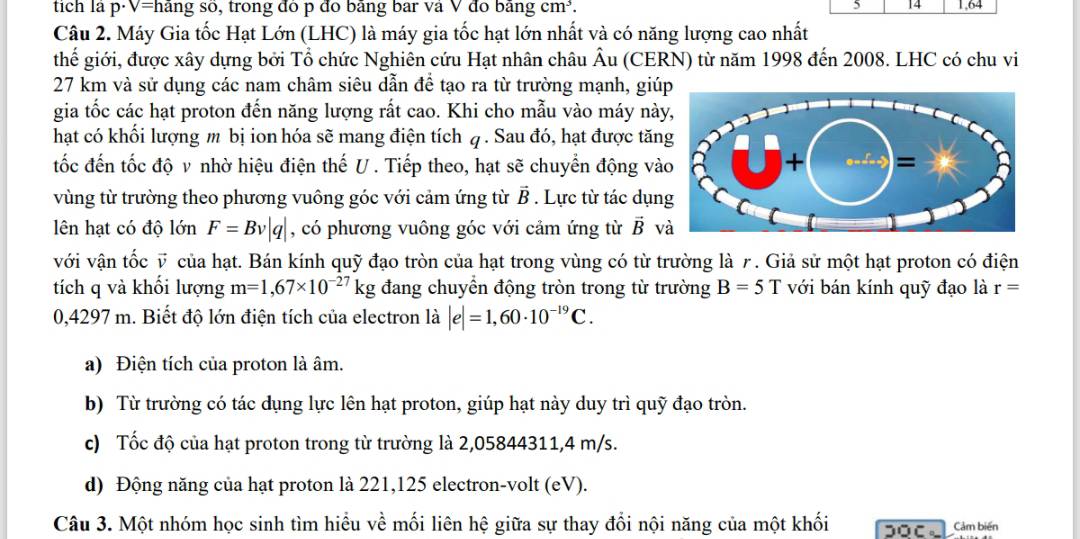 5 14
tích là p·V=hãng số, trong đô p đo bằng bar và V đo bằng cm³. 1,64
Câu 2. Máy Gia tốc Hạt Lớn (LHC) là máy gia tốc hạt lớn nhất và có năng lượng cao nhất
thế giới, được xây dựng bởi Tổ chức Nghiên cứu Hạt nhân châu Âu (CERN) từ năm 1998 đến 2008. LHC có chu vi
27 km và sử dụng các nam châm siêu dẫn để tạo ra từ trường mạnh, giúp
gia tốc các hạt proton đến năng lượng rất cao. Khi cho mẫu vào máy nà
hạt có khối lượng m bị ion hóa sẽ mang điện tích q . Sau đó, hạt được tăn
tốc đến tốc độ v nhờ hiệu điện thế U . Tiếp theo, hạt sẽ chuyển động và
vùng từ trường theo phương vuông góc với cảm ứng từ overline B * . Lực từ tác dụn
lên hạt có độ lớn F=Bv|q| , có phương vuông góc với cảm ứng từ vector B và
với vận tốc v của hạt. Bán kính quỹ đạo tròn của hạt trong vùng có từ trường là γ. Giả sử một hạt proton có điện
tích q và khối lượng m=1,67* 10^(-27)kg đang chuyển động tròn trong từ trường B=5T với bán kính quỹ đạo là r=
0,4297 m. Biết độ lớn điện tích của electron là |e|=1,60· 10^(-19)C.
a) Điện tích của proton là âm.
b) Từ trường có tác dụng lực lên hạt proton, giúp hạt này duy trì quỹ đạo tròn.
c) Tốc độ của hạt proton trong từ trường là 2,05844311,4 m/s.
d) Động năng của hạt proton là 221,125 electron-volt (eV).
Câu 3. Một nhóm học sinh tìm hiểu về mối liên hệ giữa sự thay đổi nội năng của một khối
Cảm biến