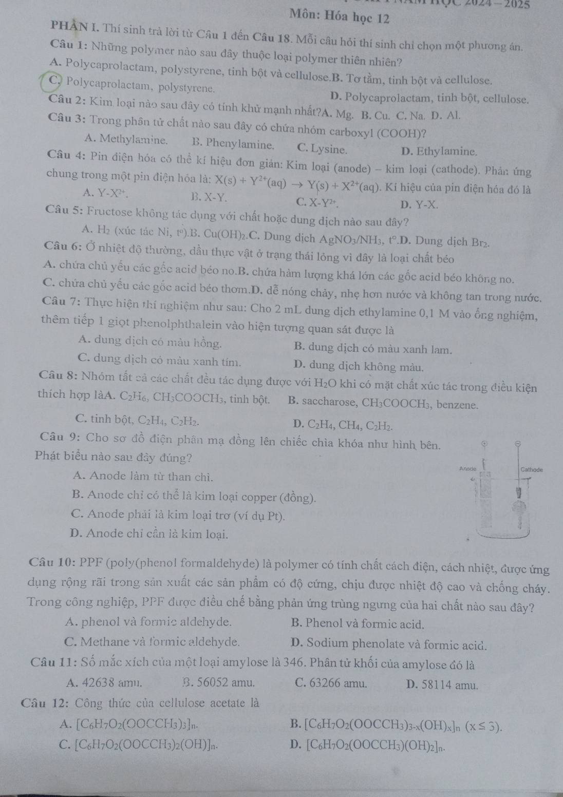 HÇC 2024 - 2025
Môn: Hóa học 12
PHAN I. Thí sinh trà lời từ Câu 1 đến Câu 18. Mỗi câu hỏi thí sinh chỉ chọn một phương án.
Câu 1: Những polymer nào sau đây thuộc loại polymer thiên nhiên?
A. Polycaprolactam, polystyrene, tinh bột và cellulose.B. Tơ tằm, tinh bột và cellulose.
C. Polycaprolactam, polystyrene.
D. Polycaprolactam, tinh bột, cellulose.
Câu 2: Kim loại nào sau dây có tính khử mạnh nhất?A. Mg. B. Cu. C. Na. D. Al.
Câu 3: Trong phân tử chất nào sau đây có chứa nhóm carboxyl (COOH)?
A. Methylamine. B. Phenylamine. C. Lysine.
D. Ethylamine.
Câu 4: Pin điện hóa có thể kí hiệu đơn giản: Kim loại (anode) - kim loại (cathode). Phản ứng
chung trong một pin điện hóa là: X(s)+Y^(2+)(aq)to Y(s)+X^(2+)(aq). Kí hiệu của pin điện hóa đó là
A. Y-X^(2+).
B. X-Y. D. Y-X
C. X-Y^(2+).
Câu 5: Fructose không tác dụng với chất hoặc dung dịch nào sau đây?
A. H₂ (xúc tác Ni,t°).B a Cu(OH) .C. Dung dịch AgNO_3/NH_3,t°.D. Dung dịch Br₂.
Câu 6: Ở nhiệt độ thường, dầu thực vật ở trạng thái lỏng vì đây là loại chất béo
A. chứa chủ yếu các gốc acid béo no.B. chứa hàm lượng khá lớn các gốc acid béo không no.
C. chứa chủ yếu các gốc acid béo thơm.D. dễ nóng chảy, nhẹ hơn nước và không tan trong nước.
Câu 7: Thực hiện thí nghiệm như sau: Cho 2 mL dung dịch ethylamine 0,1 M vào ổng nghiệm,
thêm tiếp 1 giọt phenolphthalein vào hiện tượng quan sát được là
A. dung dịch có màu hồng. B. dung dịch có màu xanh lam.
C. dung địch có màu xanh tím. D. dung dịch không màu.
Câu 8: Nhóm tất cả các chất đều tác dụng được với H_2O khi có mặt chất xúc tác trong điều kiện
thích hợp làA. C₂H₆, CH₃COOCH₃, tinh bột. B. saccharose, CH₃COOCH₃, benzene.
C. tinh bột, C₂H₄, C₂H₂. D. C_2H_4,CH_4,C_2H
Câu 9: Cho sơ đồ điện phân mạ đồng lên chiếc chìa khóa như hình bên.
Phát biểu nào sau đày đúng?
Anode Cathode
A. Anode làm từ than chì.
B. Anode chỉ có thể là kim loại copper (đồng).
C. Anode phải là kim loại trơ (ví dụ Pt).
D. Anode chỉ cần là kim loại.
Câu 10: PPF (poly(phenol formaldehyde) là polymer có tính chất cách điện, cách nhiệt, được ứng
dụng rộng rãi trong sản xuất các sản phẩm có độ cứng, chịu được nhiệt độ cao và chống cháy.
Trong công nghiệp, PPF được điều chế bằng phản ứng trùng ngưng của hai chất nào sau đây?
A. phenol và formic aldehyde. B. Phenol và formic acid.
C. Methane và formic aldehyde. D. Sodium phenolate và formic acid.
Câu 11: Số mắc xích của một loại amylose là 346. Phân tử khối của amylose đó là
A. 42638 amu. B. 56052 amu. C. 63266 amu. D. 58114 amu.
Câu 12: Công thức của cellulose acetate là
A. [C_6H_7O_2(OOCCH_3)_3]_n. B. [C_6H_7O_2(OOCCH_3)_3-x(OH)_x]_n(x≤ 3).
C. [C_6H_7O_2(OOCCH_3)_2(OH)]_n. D. [C_6H_7O_2(OOCCH_3)(OH)_2]_n.