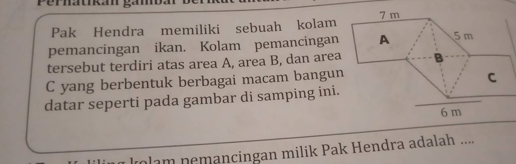 Perhatikan gámb 
Pak Hendra memiliki sebuah kolam 
pemancingan ikan. Kolam pemancingan 
tersebut terdiri atas area A, area B, dan area
C yang berbentuk berbagai macam bangun 
datar seperti pada gambar di samping ini. 
m n mancingan milik Pak Hendra adalah ....