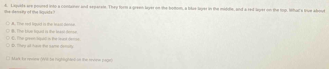 Liquids are poured into a container and separate. They form a green layer on the bottom, a blue layer in the middle, and a red layer on the top. What's true about
the density of the liquids?
A. The red liquid is the least dense.
B. The blue liquid is the least dense.
C. The green liquid is the least dense.
D. They all have the same density.
Mark for review (Will be highlighted on the review page)