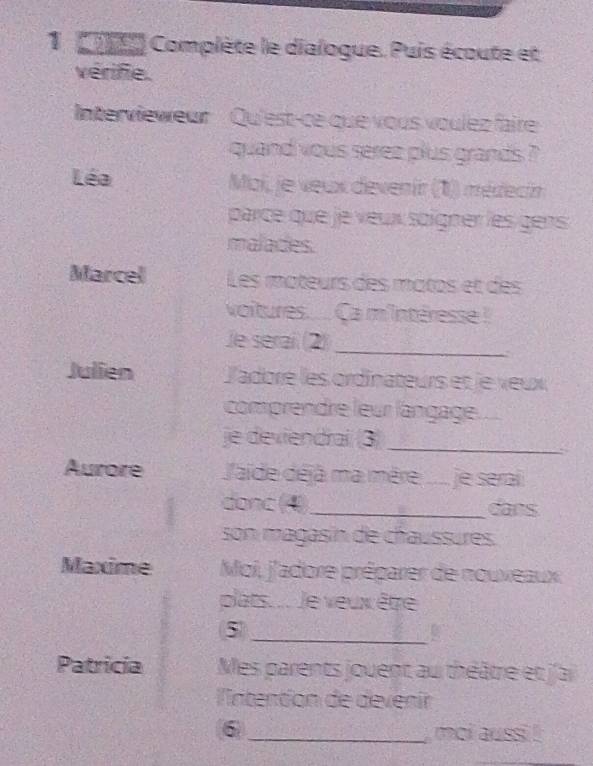 ot Complète le dialogue. Puis écoute et 
vérifie. 
Intervieweur Qu'est-ce que vous voulez faire 
quand vous serez plus grands ? 
Léa Moi, je veux devenir (1) médecin 
parce que je veux soigner les gens 
malades. 
Marcel Les mateurs des matos et des 
voitures... Ca m'intéresse ! 
Je serai (2) 
_ 
. 
Julien l'adore les ordinateurs et le veux 
comprendre leur langage. 
je deviendrai (3)_ 
Aurore J'aide déjà ma mère .... je serai 
donc (4)_ dans 
son magasín de chaussures. 
Maxime Moi, j'adore préparer de nouveaux. 
plats.... Je veux être 
5 
_ 
Patricía Mes parents jouent au théâtre et j'ai 
lntention de devenír 
6 _moi aussi !