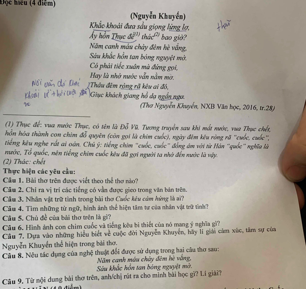 Đọc hiều (4 điểm)
(Nguyễn Khuyến)
Khắc khoải đưa sầu giọng lửng lợ,
Ấy hồn Thục đế'' thác²' bao giờ?
Năm canh máu chảy đêm hè vắng,
Sáu khắc hồn tan bóng nguyệt mờ.
Có phải tiếc xuân mà đứng gọi,
Hay là nhớ nước vẫn nằm mờ.
Thâu đêm ròng rã kêu ai đó,
Giục khách giang hồ dạ ngần ngơ.
(Thơ Nguyễn Khuyến, NXB Văn học, 2016, tr.28)
(1) Thục đế: vua nước Thục, có tên là Đỗ Vũ. Tương truyền sau khi mất nước, vua Thục chết,
hồn hóa thành con chim đỗ quyên (còn gọi là chim cuốc), ngày đêm kêu ròng rã “cuốc, cuốc”,
tiếng kêu nghe rất ai oán. Chú ý: tiếng chim “cuốc, cuốc” đồng âm với từ Hán “quốc” nghĩa là
nước, Tổ quốc, nên tiếng chim cuốc kêu đã gợi người ta nhớ đến nước là vậy.
(2) Thác: chết
Thực hiện các yêu cầu:
Câu 1. Bài thơ trên được viết theo thể thơ nào?
Câu 2. Chỉ ra vị trí các tiếng có vần được gieo trong văn bản trên.
Câu 3. Nhân vật trữ tình trong bài thơ Cuốc kêu cảm hứng là ai?
Câu 4. Tìm những từ ngữ, hình ảnh thể hiện tâm tư của nhân vật trữ tình?
Câu 5. Chủ đề của bài thơ trên là gì?
Câu 6. Hình ảnh con chim cuốc và tiếng kêu bi thiết của nó mang ý nghĩa gì?
Câu 7. Dựa vào những hiểu biết về cuộc đời Nguyễn Khuyến, hãy lí giải cảm xúc, tâm sự của
Nguyễn Khuyến thể hiện trong bài thơ.
Câu 8. Nêu tác dụng của nghệ thuật đối được sử dụng trong hai câu thơ sau:
Năm canh máu chảy đêm hè vắng,
Sáu khắc hồn tan bóng nguyệt mờ.
Câu 9. Từ nội dung bài thơ trên, anh/chị rút ra cho mình bài học gì? Lí giải?
điểm)