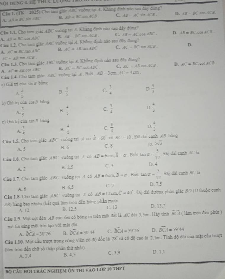 Nội Dung 4. hệ thực lưộng
Câu 1. (TK - 2 125 ) Cho tam giác ABC vuởng tại A. Khẳng định nào sau đây đùng?
A. AB=BCsin ABC B. AB=BCsin ACB. C. AB=AC sin ACB. D. AB=BC.cos ACB.
Câu 1.1. Cho tam giác ABC vuông tại A. Khẳng định nào sau đây đúng?
A. AB=BC.cos ABC B. AB=BC.cos ACB. C. AB=AC.cos ABC. D. AB=BC.cos ACB.
Câu 1.2. Cho tam giác ABC vuỡng tại A. Khẳng định nào sau đây đúng?
A. AC=BC.tan ABC B. AC=AB.tan ABC. C. AC=BC.tan ACB. D.
AC=AB.tan ACB.
Câu 1.3. Cho tam giác ABC vuỡng tại A. Khăng định nào sau đây đùng?
A. AC=ABcot ABC B. AC=BC.cot ABC. C. AC=ABcot ACB. D. AC=BC.cos ACB.
Câu 1.4. Cho tam giác ABC vuởng tại A . Biết AB=3cm,AC=4cm.
a) Giá trị của sin B bằng
A.  3/5  B.  4/5  C.  3/4  D.  4/3 
b) Giá trị của cos B bằng
A  3/5 
B.  4/5   3/4  D.  4/3 
C.
c) Giá trị của tn B bằng
A.  3/5   4/5  C.  3/4  D.  4/3 
B.
Câu 1.5. Cho tam giác ABC vuông tại .A có hat B=60° và BC=10 Độ dài cạnh 4B bằng
A. 5 B. 6 C. 8 D. 5sqrt(3)
Cầu 1.6. Cho tam giác ABC vuông tại A có AB=6cm,widehat B=alpha. Biết tan alpha = 5/12 . Độ dài cạnh 4C là
A. 2 B. 2,5 C. 3
D. 4
Câu 1.7. Cho tam giác ABC vuông tại A có AB=6cm L widehat B=alpha. Biết tan° alpha = 5/12 . Độ dài cạnh BC là
A. 6 B. 6,5 C. 7 D. 7,5
Câu 1.8. Cho tam giác ABC vuông tại A có AB=12cm.dot C=40°. Độ dài đường phân giác BD (D thuộc cạnh
AB) bằng bao nhiêu (kết quả làm tròn đến hàng phần mười
A. 12 B. 12,5 C. 13 D. 13,2
Cầu 1.9. Một cột đên AB cao 6m có bóng in trên mặt đắt là AC dài 3, 5m . Hãy tính widehat BCA ( làm tròn đến phút )
mà tia sáng mặt trời tạo với mặt đất.
A. widehat BCA=30°26' B. widehat BCA=30°44' C. widehat BCA=59°26 D. widehat BCA=59°44'
Câu 1.10. Một cầu trượt trong công viên có độ dốc là 28° và có độ cao là 2,1m . Tính độ dài của mặt cầu trượt
(làm tròn đến chữ số thập phân thứ nhất).
A. 2,4 B. 4,5 C. 3,9 D. 1,1
Bộ CÂU HÔI TRẬC NGHIệM ôn thI vàO Lớp 10 tHPT