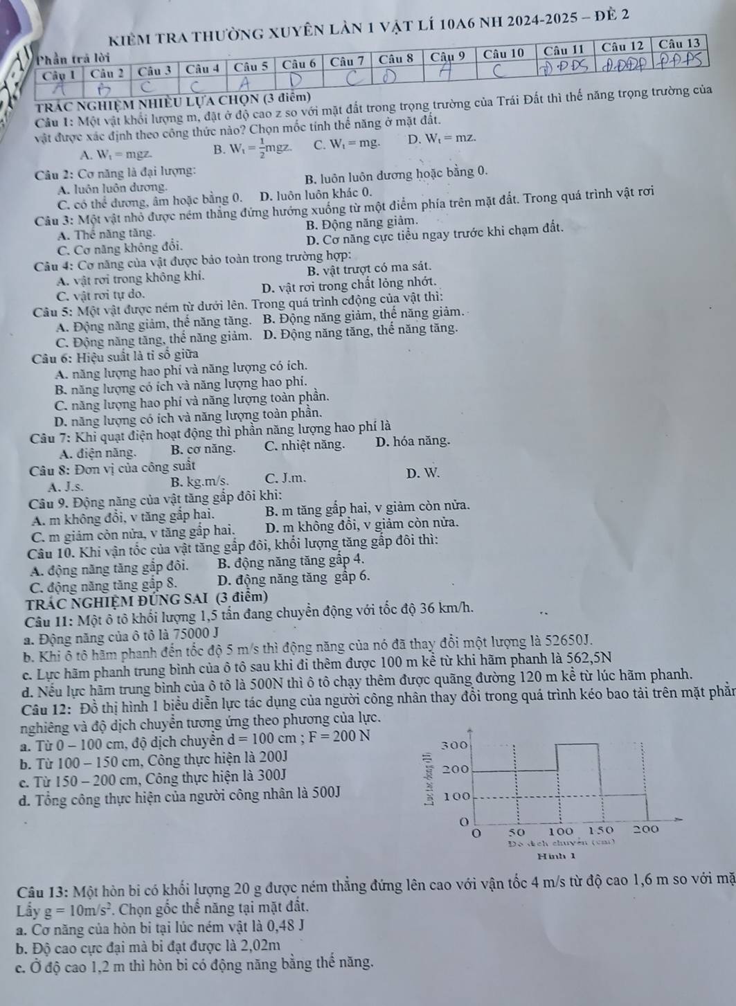 ên lần 1 vật lí 10a6 nh 2024-2025 - đẻ 2
TRÁC NGHIỆM NHIÊU LựA CHọN
Cầu 1: Một vật khối lượng m, đặt ở độ cao z so với mặt đất trong trọng trường của Trái Đ
vật được xác định theo công thức nào? Chọn mốc tính thể năng ở mặt đất.
A. W_1= mgz. B. W_1= 1/2 mgz. C. W_t=mg. D. W_t=mz.
Câu 2: Cơ năng là đại lượng:
A. luôn luôn dương. B. luôn luôn dương hoặc bằng 0.
C. có thể đương, âm hoặc bằng 0. D. luôn luôn khác 0.
Câu 3: Một vật nhỏ được ném thẳng đứng hướng xuống từ một điểm phía trên mặt đất. Trong quá trình vật rơi
A. Thể năng tăng. B. Động năng giảm.
C. Cơ năng không đổi. D. Cơ năng cực tiểu ngay trước khi chạm đất.
Câu 4: Cơ năng của vật được bảo toàn trong trường hợp:
A. vật rợi trong không khí. B. vật trượt có ma sát.
C. vật rơi tự do. D. vật rơi trong chất lỏng nhớt.
Câu 5: Một vật được ném từ dưới lên. Trong quá trình cđộng của vật thì:
A. Động năng giảm, thể năng tăng. B. Động năng giảm, thể năng giảm.
C. Động năng tăng, thể năng giảm. D. Động năng tăng, thể năng tăng.
Câu 6: Hiệu suất là tỉ số giữa
A. năng lượng hao phí và năng lượng có ích.
B năng lượng có ích và năng lượng hao phí.
C. năng lượng hao phí và năng lượng toàn phần.
D. năng lượng có ích và năng lượng toàn phần.
Câu 7: Khỉ quạt điện hoạt động thì phần năng lượng hao phí là
A. điện năng. B. cơ năng. C. nhiệt năng. D. hóa năng.
Câu 8: Đơn vị của công suất D. W.
A. J.s. B. kg.m/s. C. J.m.
Câu 9. Động năng của vật tăng gắp đôi khi:
A. m không đổi, v tăng gắp hai. B. m tăng gắp hai, v giảm còn nửa.
C. m giảm còn nửa, v tăng gắp hai. D. m không đổi, v giảm còn nửa.
Câu 10. Khi vận tốc của vật tăng gắp đôi, khối lượng tăng gắp đôi thì:
A. động năng tăng gắp đôi. B. động năng tăng gấp 4.
C. động năng tăng gập 8. D. động năng tăng gấp 6.
TRÁC NGHIỆM ĐÚNG SAI (3 điểm)
Câu 11: Một ô tô khối lượng 1,5 tấn đang chuyển động với tốc độ 36 km/h.
a. Động năng của ô tô là 75000 J
b. Khi ô tô hãm phanh đến tốc độ 5 m/s thì động năng của nó đã thay đổi một lượng là 52650J.
c. Lực hãm phanh trung bình của ô tô sau khi đi thêm được 100 m kể từ khi hãm phanh là 562,5N
d. Nếu lực hãm trung bình của ô tô là 500N thì ô tô chạy thêm được quãng đường 120 m kể từ lúc hãm phanh.
Câu 12: Đồ thị hình 1 biểu diễn lực tác dụng của người công nhân thay đồi trong quá trình kéo bao tải trên mặt phần
nghiêng và độ dịch chuyển tương ứng theo phương của lực.
a. Tù 0 - 1 00 0 cm, độ dịch chuyển d=100cm;F=200N
b. Từ 100 - 150 cm, Công thực hiện là 200J
c. Từ 150 - 200 cm, Công thực hiện là 300J
d. Tổng công thực hiện của người công nhân là 500J 
Câu 13: Một hòn bi có khối lượng 20 g được ném thẳng đứng lên cao với vận tốc 4 m/s từ độ cao 1,6 m so với mặt
Lầy g=10m/s^2 Chọn gốc thế năng tại mặt đất.
a. Cơ năng của hòn bi tại lúc ném vật là 0,48 J
b. Độ cao cực đại mà bi đạt được là 2,02m
c. Ở độ cao 1,2 m thì hòn bi có động năng bằng thế năng.