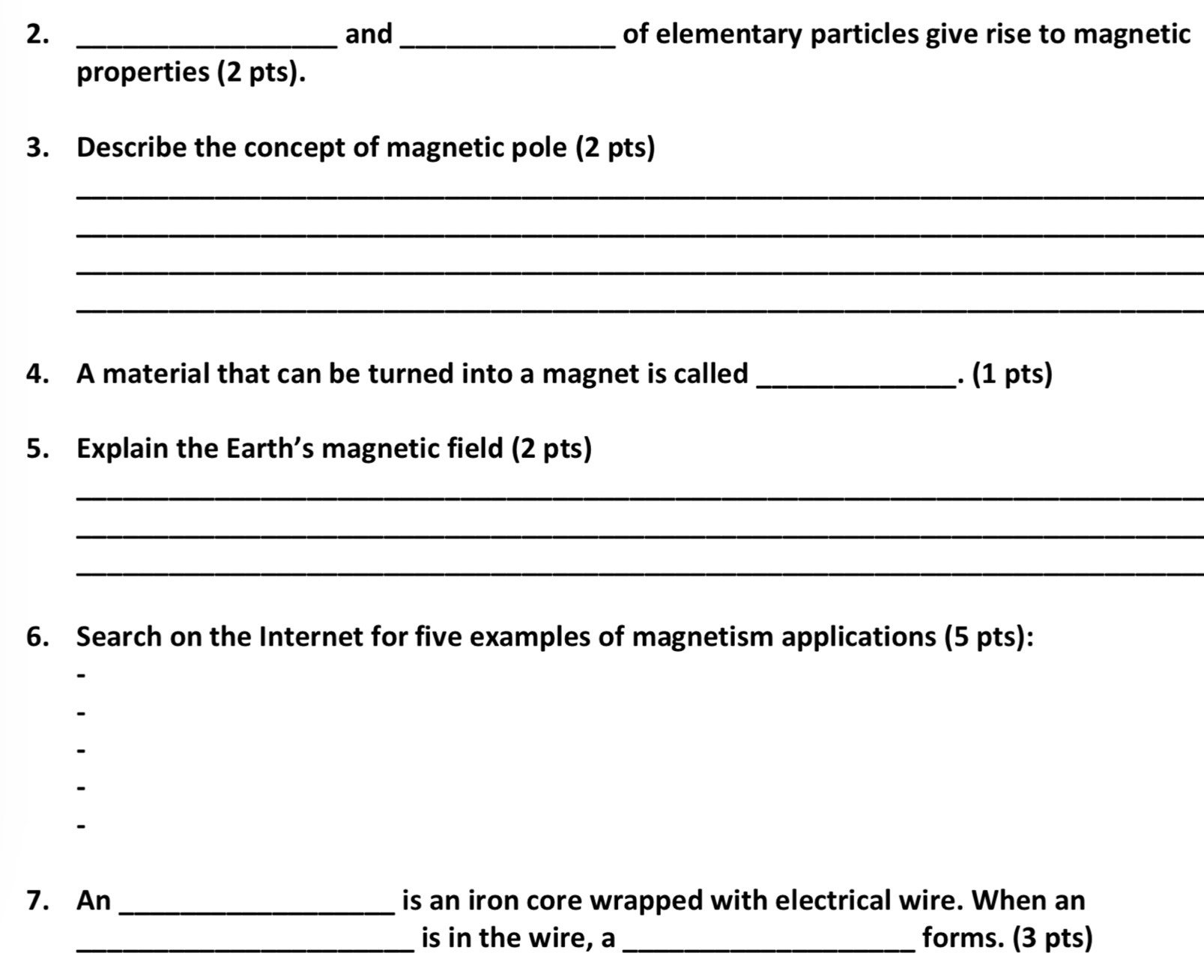 and_ of elementary particles give rise to magnetic 
properties (2 pts). 
3. Describe the concept of magnetic pole (2 pts) 
_ 
_ 
_ 
_ 
4. A material that can be turned into a magnet is called _. (1 pts) 
5. Explain the Earth’s magnetic field (2 pts) 
_ 
_ 
_ 
6. Search on the Internet for five examples of magnetism applications (5 pts): 
7. An _is an iron core wrapped with electrical wire. When an 
_is in the wire, a _forms. (3 pts)