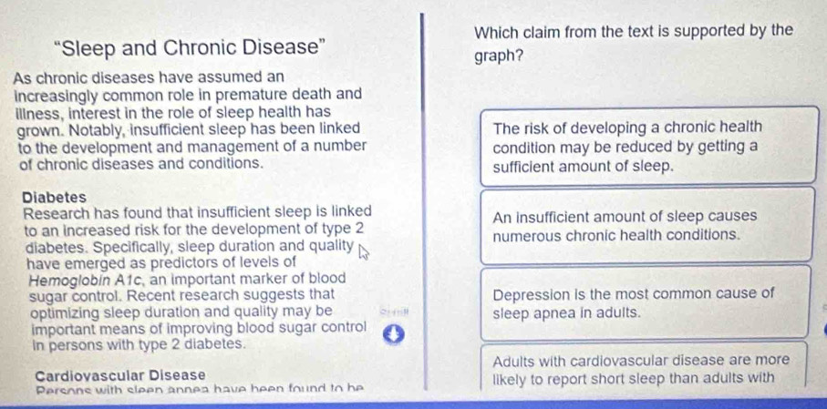 Which claim from the text is supported by the
“Sleep and Chronic Disease”
graph?
As chronic diseases have assumed an
increasingly common role in premature death and
illness, interest in the role of sleep health has
grown. Notably, insufficient sleep has been linked The risk of developing a chronic health
to the development and management of a number condition may be reduced by getting a
of chronic diseases and conditions. sufficient amount of sleep.
Diabetes
Research has found that insufficient sleep is linked An insufficient amount of sleep causes
to an increased risk for the development of type 2
diabetes. Specifically, sleep duration and quality numerous chronic health conditions.
have emerged as predictors of levels of
Hemoglobin A1c, an important marker of blood
sugar control. Recent research suggests that Depression is the most common cause of
optimizing sleep duration and quality may be sleep apnea in adults.
important means of improving blood sugar control
in persons with type 2 diabetes.
Adults with cardiovascular disease are more
Cardiovascular Disease
Persons with sleen annea have heen found to he likely to report short sleep than adults with