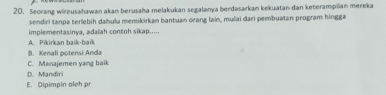 Seorang wirausahawan akan berusaha melakukan segalanya berdasarkan kekuatan dan keterampilan mereka
sendiri tanpa terlebih dahulu memikirkan bantuan orang lain, mulai dari pembuatan program hingga
implementasinya, adalah contoh sikap.....
A. Pikirkan baik-baik
B. Kenali potensi Anda
C. Manajemen yang baik
D.Mandiri
E. Dipimpin oleh pr