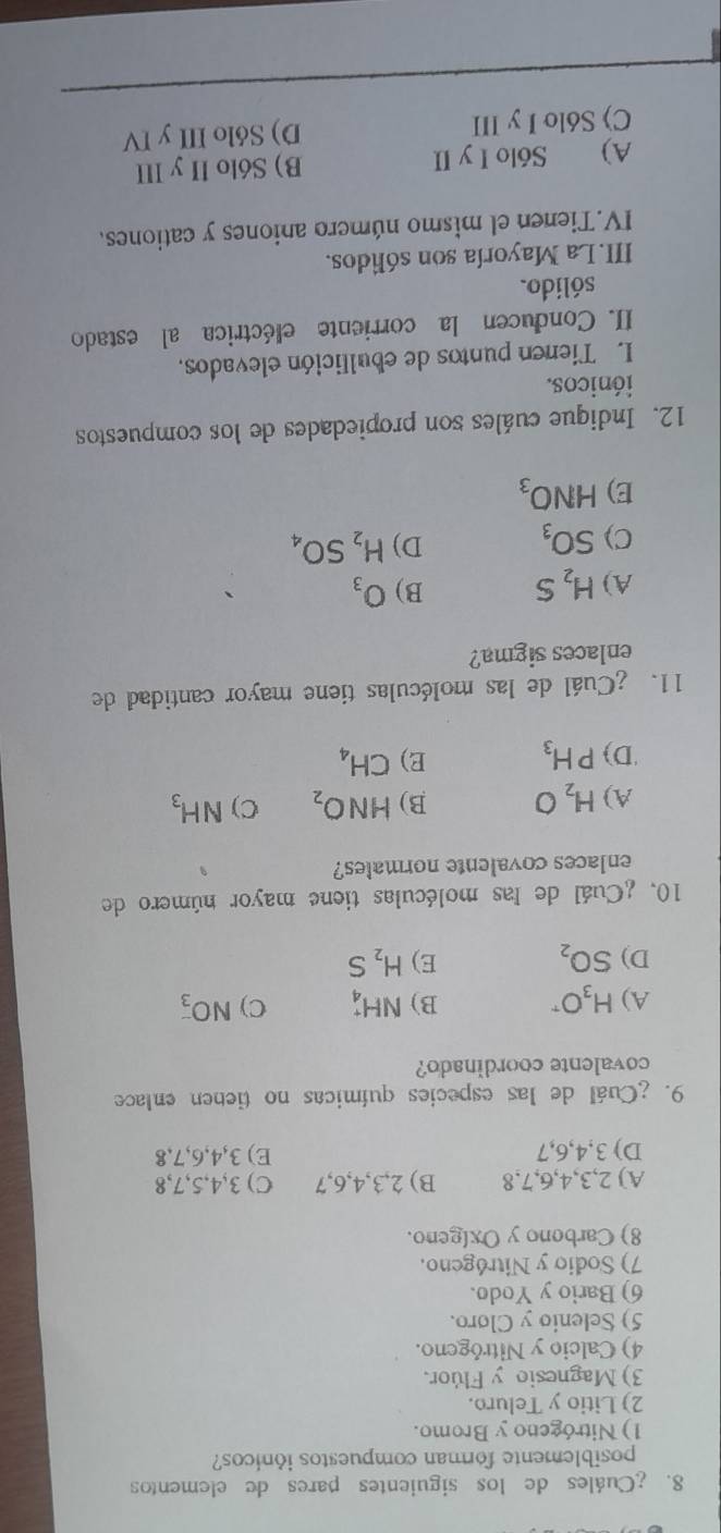 ¿Cuáles de los siguientes pares de elementos
posiblemente forman compuestos iónicos?
1) Nitrógeno y Bromo.
2) Litio y Teluro.
3) Magnesio y Flúor.
4) Calcio y Nitrógeno.
5) Selenio y Cloro.
6) Bario y Yodo.
7) Sodio y Nitrógeno.
8) Carbono y Oxigeno.
A) 2, 3, 4, 6, 7, 8 B) 2, 3, 4, 6, 7 C) 3, 4, 5, 7, 8
D) 3, 4, 6, 7 E) 3, 4, 6, 7, 8
9. ¿Cuál de las especies químicas no tienen enlace
covalente coordinado?
A) H_3O^r B) NH_4^(+ C) NO_3^-
D) SO_2) E) H_2S
10, ¿Cuál de las moléculas tiene mayor número de
enlaces covalente normales?
A) H_2O B) HNO_2 C) NH_3
'D) PH_3 E) CH_4
11. ¿Cuál de las moléculas tiene mayor cantidad de
enlaces sigma?
A) H_2S B) O_3
C) SO_3 D) H_2SO_4
E) HNO_3
12. Indique cuáles son propiedades de los compuestos
iónicos.
L Tienen puntos de ebullición elevados,
II. Conducen la corriente eléctrica al estado
sólido.
III. La Mayoría son sólidos.
IV.Tienen el mismo número aniones y cationes.
A) Sólo I y II B) Sólo II y III
C) Sólo I y III D) Sólo III y IV