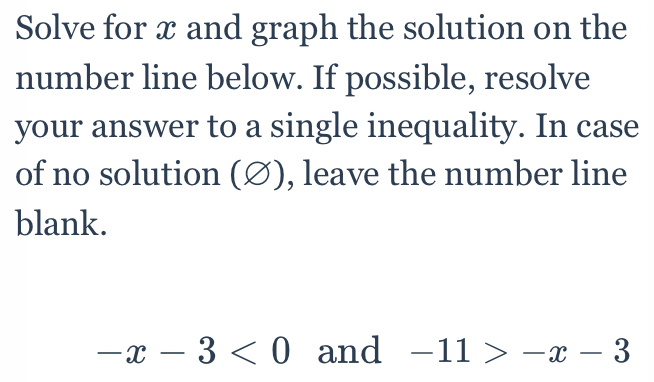 Solve for x and graph the solution on the 
number line below. If possible, resolve 
your answer to a single inequality. In case 
of no solution (∅), leave the number line 
blank.
-x-3<0</tex> and -11>-x-3