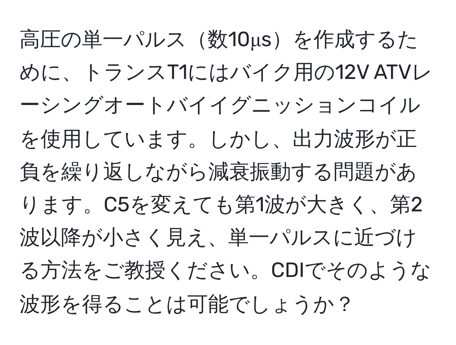 高圧の単一パルス数10μsを作成するために、トランスT1にはバイク用の12V ATVレーシングオートバイイグニッションコイルを使用しています。しかし、出力波形が正負を繰り返しながら減衰振動する問題があります。C5を変えても第1波が大きく、第2波以降が小さく見え、単一パルスに近づける方法をご教授ください。CDIでそのような波形を得ることは可能でしょうか？