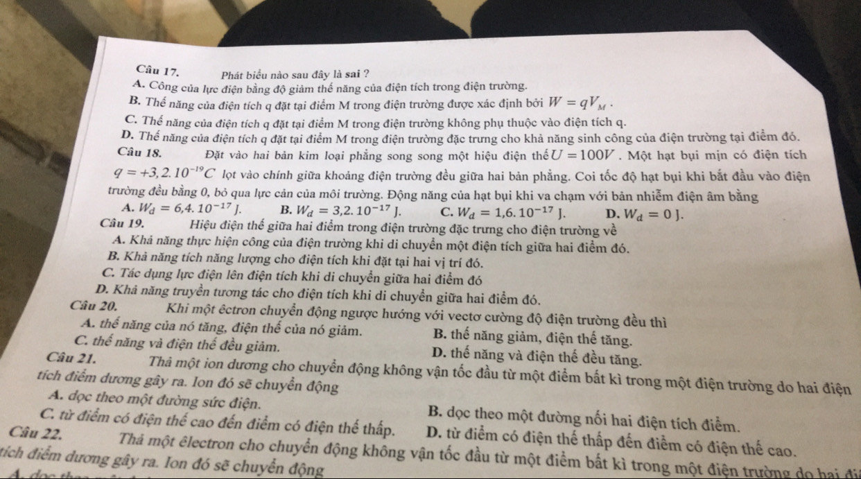 Phát biểu nào sau đây là sai ?
A. Công của lực điện bằng độ giảm thế năng của điện tích trong điện trường.
B. Thể năng của điện tích q đặt tại điểm M trong điện trường được xác định bởi W=qV_M.
C. Thể năng của điện tích q đặt tại điểm M trong điện trường không phụ thuộc vào điện tích q.
D. Thế năng của điện tích q đặt tại điểm M trong điện trường đặc trưng cho khả năng sinh công của điện trường tại điểm đó.
Câu 18. Đặt vào hai bản kim loại phẳng song song một hiệu điện thế U=100V.  Một hạt bụi mịn có điện tích
q=+3,2.10^(-19)C lọt vào chính giữa khoảng điện trường đều giữa hai bản phẳng. Coi tốc độ hạt bụi khi bắt đầu vào điện
trường đều bằng 0, bỏ qua lực cản của môi trường. Động năng của hạt bụi khi va chạm với bản nhiễm điện âm bằng
A. W_d=6,4.10^(-17)J. B. W_d=3,2.10^(-17)J. C. W_d=1,6.10^(-17)J. D. W_d=0J.
Câu 19. Hiệu điện thế giữa hai điểm trong điện trường đặc trưng cho điện trường về
A. Khả năng thực hiện công của điện trường khi di chuyển một điện tích giữa hai điểm đó.
B. Khả năng tích năng lượng cho điện tích khi đặt tại hai vị trí đó.
C. Tác dụng lực điện lên điện tích khi di chuyền giữa hai điểm đó
D. Khả năng truyền tương tác cho điện tích khi di chuyển giữa hai điểm đó.
Câu 20. Khi một êctron chuyển động ngược hướng với vectơ cường độ điện trường đều thì
A. thế năng của nó tăng, điện thế của nó giảm. B. thế năng giảm, điện thế tăng.
C. thế năng và điện thế đều giảm. D. thế năng và điện thế đều tăng.
Câu 21. Thả một ion dương cho chuyển động không vận tốc đầu từ một điểm bất kì trong một điện trường do hai điện
tích điểm dương gây ra. Ion đó sẽ chuyển động
A. đọc theo một đường sức điện. B. dọc theo một đường nối hai điện tích điểm.
C. từ điểm có điện thể cao đến điểm có điện thế thấp. D. từ điểm có điện thế thấp đến điểm có điện thế cao.
Câu 22. Thả một êlectron cho chuyển động không vận tốc đầu từ một điểm bất kì trong một điện trường do hai đi
tích điểm dương gây ra. Ion đó sẽ chuyển động