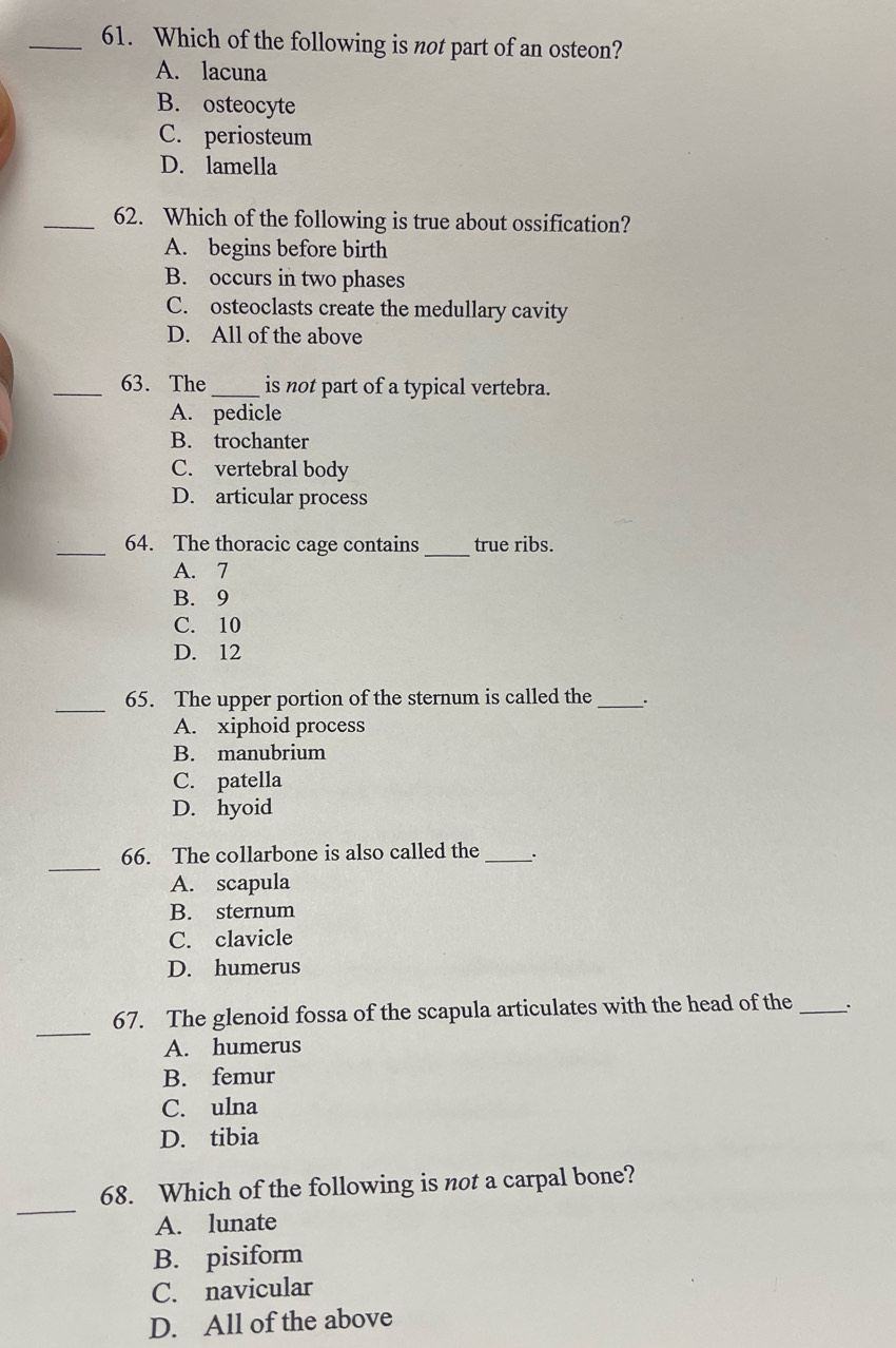 Which of the following is not part of an osteon?
A. lacuna
B. osteocyte
C. periosteum
D. lamella
_62. Which of the following is true about ossification?
A. begins before birth
B. occurs in two phases
C. osteoclasts create the medullary cavity
D. All of the above
_63. The_ is not part of a typical vertebra.
A. pedicle
B. trochanter
C. vertebral body
D. articular process
_64. The thoracic cage contains _true ribs.
A. 7
B. 9
C. 10
D. 12
_65. The upper portion of the sternum is called the _.
A. xiphoid process
B. manubrium
C. patella
D. hyoid
_
66. The collarbone is also called the_ _.
A. scapula
B. sternum
C. clavicle
D. humerus
_
67. The glenoid fossa of the scapula articulates with the head of the _、.
A. humerus
B. femur
C. ulna
D. tibia
_
68. Which of the following is not a carpal bone?
A. lunate
B. pisiform
C. navicular
D. All of the above