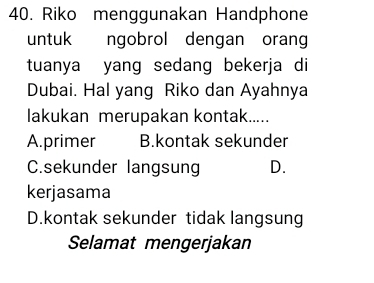 Riko menggunakan Handphone
untuk ngobrol dengan orang
tuanya yang sedang bekerja di
Dubai. Hal yang Riko dan Ayahnya
lakukan merupakan kontak.....
A.primer B.kontak sekunder
C.sekunder langsung D.
kerjasama
D.kontak sekunder tidak langsung
Selamat mengerjakan