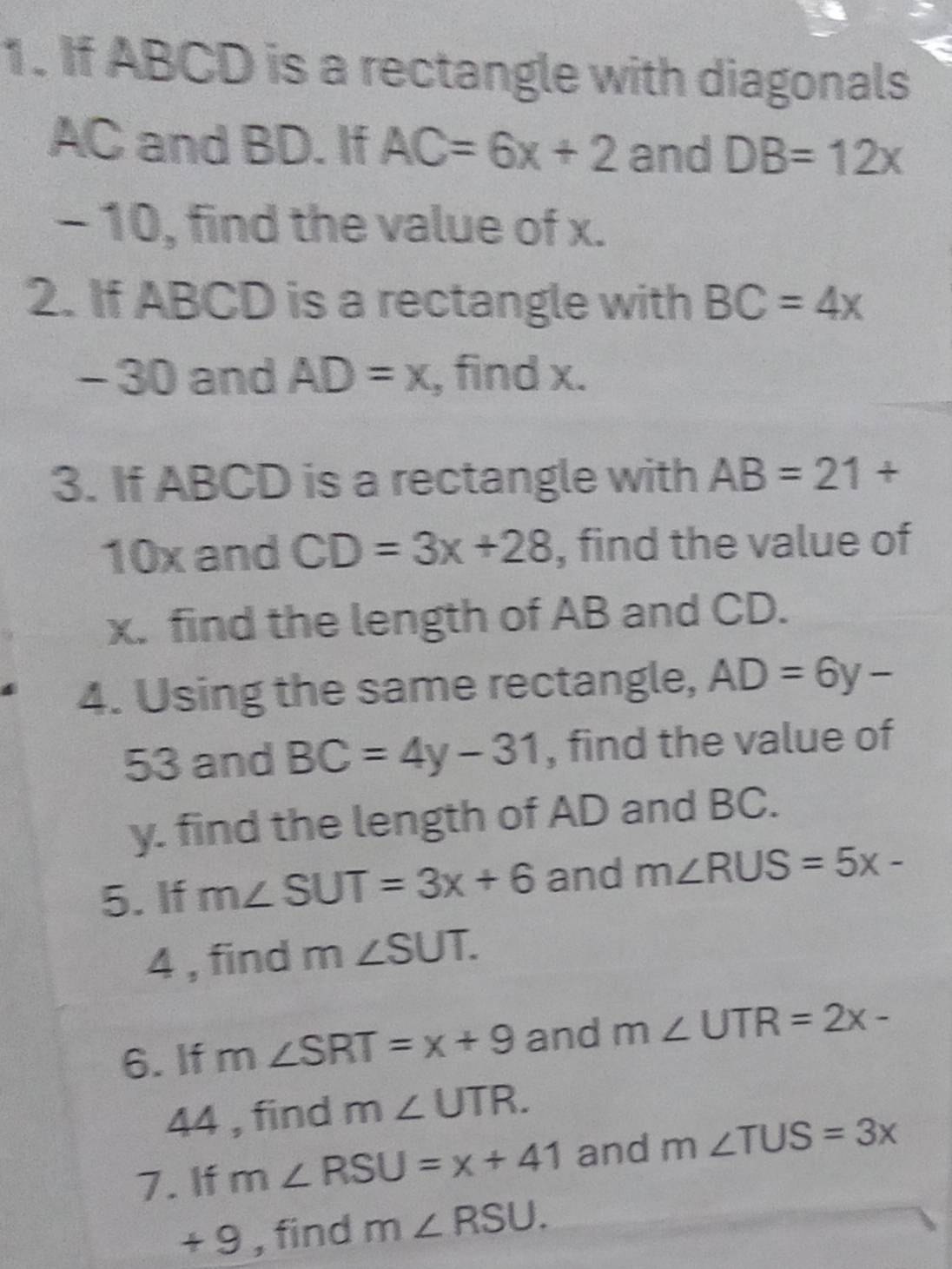 If ABCD is a rectangle with diagonals
AC and BD. If AC=6x+2 and DB=12x
- 10, find the value of x. 
2. If ABCD is a rectangle with BC=4x
- 30 and AD=x , find x. 
3. If ABCD is a rectangle with AB=21+
10x and CD=3x+28 , find the value of
x. find the length of AB and CD. 
4. Using the same rectangle, AD=6y-
53 and BC=4y-31 , find the value of 
y. find the length of AD and BC. 
5. If m∠ SUT=3x+6 and m∠ RUS=5x-
4 , find m∠ SUT. 
6. If m∠ SRT=x+9 and m∠ UTR=2x-
44 , find m∠ UTR. 
7. If m∠ RSU=x+41 and m∠ TUS=3x
+ 9 , find m∠ RSU.