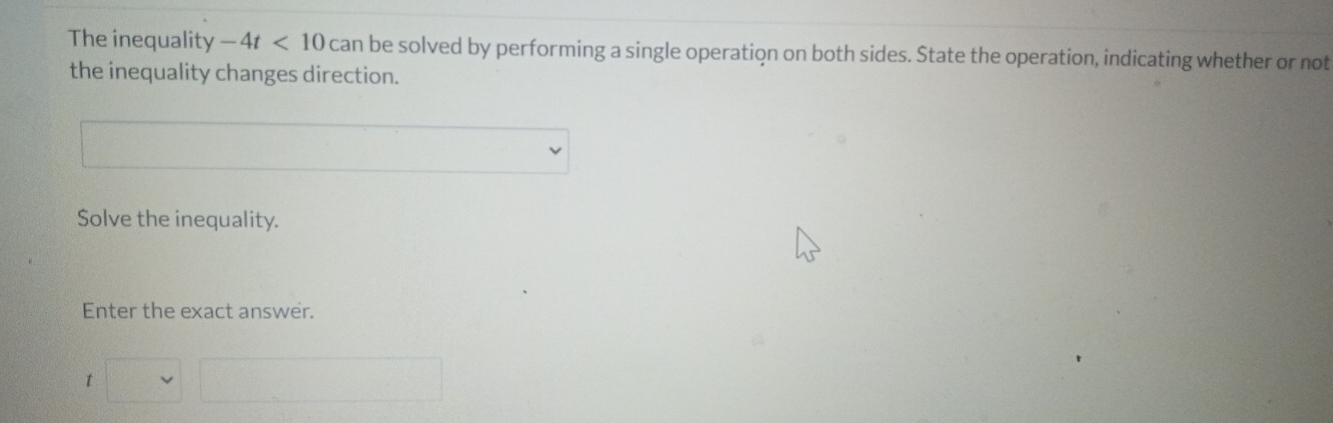 The inequality -4t<10</tex> can be solved by performing a single operation on both sides. State the operation, indicating whether or not 
the inequality changes direction. 
□ (-1 □  
Solve the inequality. 
Enter the exact answer. 
t □ □