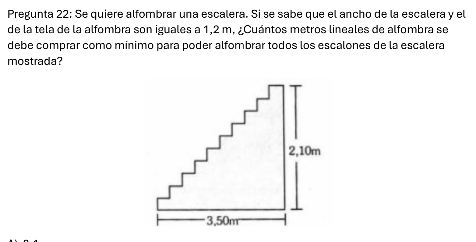 Pregunta 22: Se quiere alfombrar una escalera. Si se sabe que el ancho de la escalera y el 
de la tela de la alfombra son iguales a 1,2 m, ¿Cuántos metros lineales de alfombra se 
debe comprar como mínimo para poder alfombrar todos los escalones de la escalera 
mostrada?