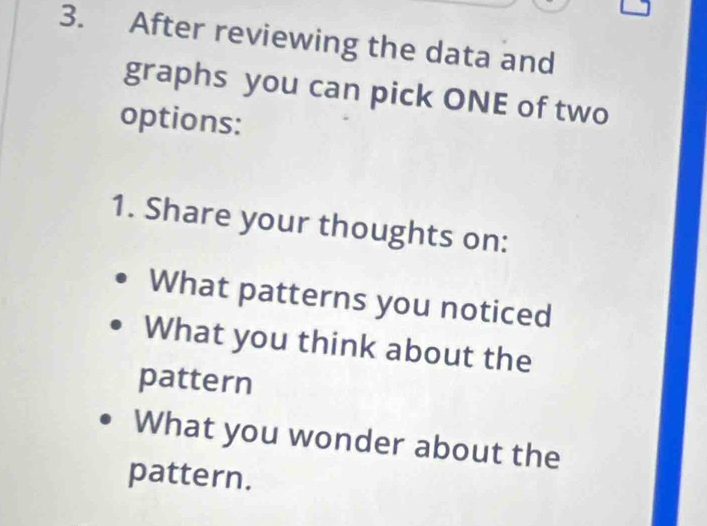 After reviewing the data and 
graphs you can pick ONE of two 
options: 
1. Share your thoughts on: 
What patterns you noticed 
What you think about the 
pattern 
What you wonder about the 
pattern.