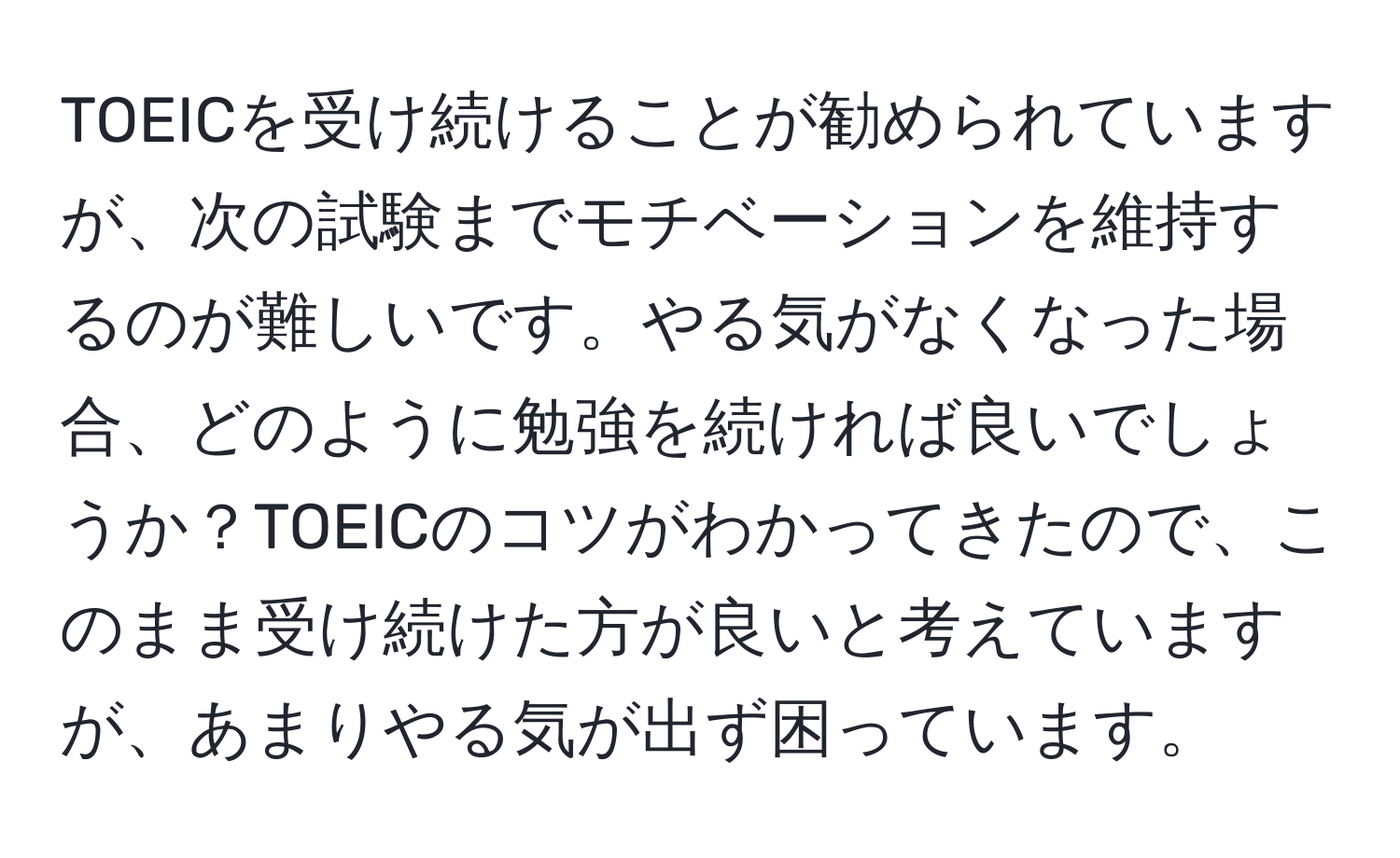 TOEICを受け続けることが勧められていますが、次の試験までモチベーションを維持するのが難しいです。やる気がなくなった場合、どのように勉強を続ければ良いでしょうか？TOEICのコツがわかってきたので、このまま受け続けた方が良いと考えていますが、あまりやる気が出ず困っています。