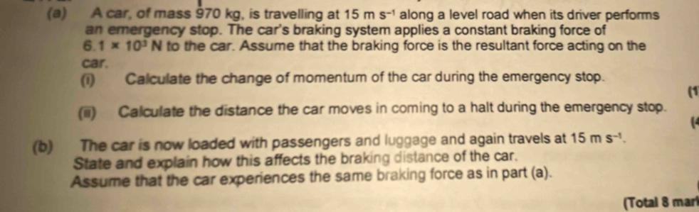 A car, of mass 970 kg, is travelling at 15ms^(-1) along a level road when its driver performs 
an emergency stop. The car's braking system applies a constant braking force of
6.1* 10^3N to the car. Assume that the braking force is the resultant force acting on the 
car. 
(i) Calculate the change of momentum of the car during the emergency stop. 
(1 
(iii) Calculate the distance the car moves in coming to a halt during the emergency stop. 
( 
(b) The car is now loaded with passengers and luggage and again travels at 15ms^(-1). 
State and explain how this affects the braking distance of the car. 
Assume that the car experiences the same braking force as in part (a). 
(Total 8 mari