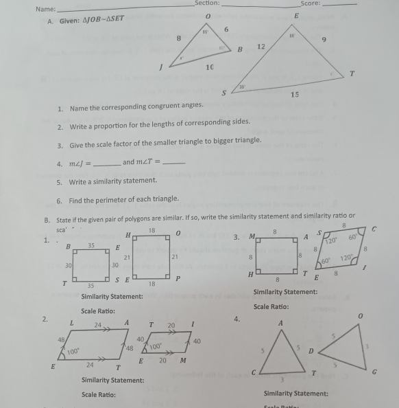 Name:_ _Score:_
A. Given: △ JOBsim △ SET
1. Name the corresponding congruent angies.
2. Write a proportion for the lengths of corresponding sides.
3. Give the scale factor of the smaller triangle to bigger triangle.
4. m∠ J= _ and m∠ T= _
5. Write a similarity statement.
6. Find the perimeter of each triangle.
B. State if the given pair of polygons are similar. If so, write the similarity statement and similarity ratio or
sca^4
3.
1. .
 
 
Similarity Statement: Similarity Statement:
Scale Ratio: Scale Ratio:
2. 4.
Similarity Statement:
Scale Ratio: Similarity Statement: