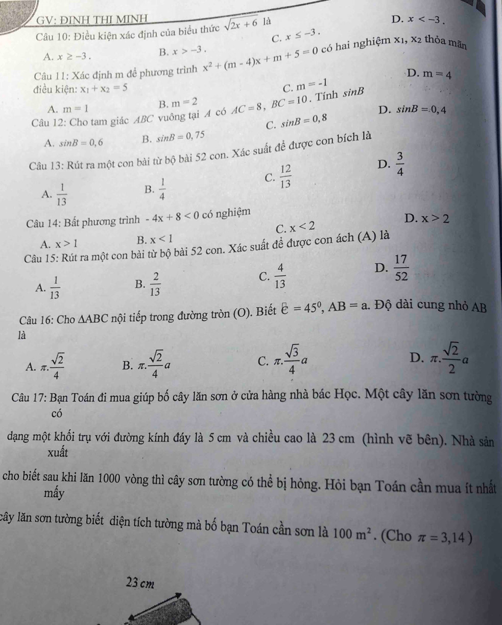 GV: ĐINH THI MINH D. x
Câu 10: Điều kiện xác định của biểu thức sqrt(2x+6) là
C. x≤ -3.
X_1,X_2
A. x≥ -3.
B. x>-3.
Câu 11: Xác định m để phương trình x^2+(m-4)x+m+5=0 có hai nghiệm thỏa mãn
D. m=4
điều kiện: x_1+x_2=5 C. m=-1
B. m=2
A. m=1 D. sin B=0,4
Câu 12: Cho tam giác ABC vuông tại A có AC=8,BC=10. Tính sin B
C. sin B=0,8
A. sin B=0,6 B. sin B=0,75
Câu 13: Rút ra một con bài từ bộ bài 52 con. Xác suất để được con bích là
C.  12/13 
D.  3/4 
B.
A.  1/13   1/4 
Câu 14: Bất phương trình -4x+8<0</tex> có nghiệm
D.
C. x<2</tex> x>2
A. x>1 B. x<1</tex>
Câu 15: Rút ra một con bài từ bộ bài 52 con. Xác suất để được con ách (A) là
B.
A.  1/13   2/13 
C.  4/13 
D.  17/52 
Câu 16: Cho △ ABC nội tiếp trong đường tròn (O). Biết varepsilon =45^0,AB=a.  Độ dài cung nhỏ AB
là
A. π . sqrt(2)/4  π . sqrt(2)/4 a C. π . sqrt(3)/4 a D. π . sqrt(2)/2 a
B.
Câu 17: Bạn Toán đi mua giúp bố cây lăn sơn ở cửa hàng nhà bác Học. Một cây lăn sơn tường
có
dạng một khối trụ với đường kính đáy là 5 cm và chiều cao là 23 cm (hình vẽ bên). Nhà sản
xuất
cho biết sau khi lăn 1000 vòng thì cây sơn tường có thể bị hỏng. Hỏi bạn Toán cần mua ít nhất
mấy
lây lăn sơn tường biết diện tích tường mà bố bạn Toán cần sơn là 100m^2. (Cho π =3,14)
23 cm