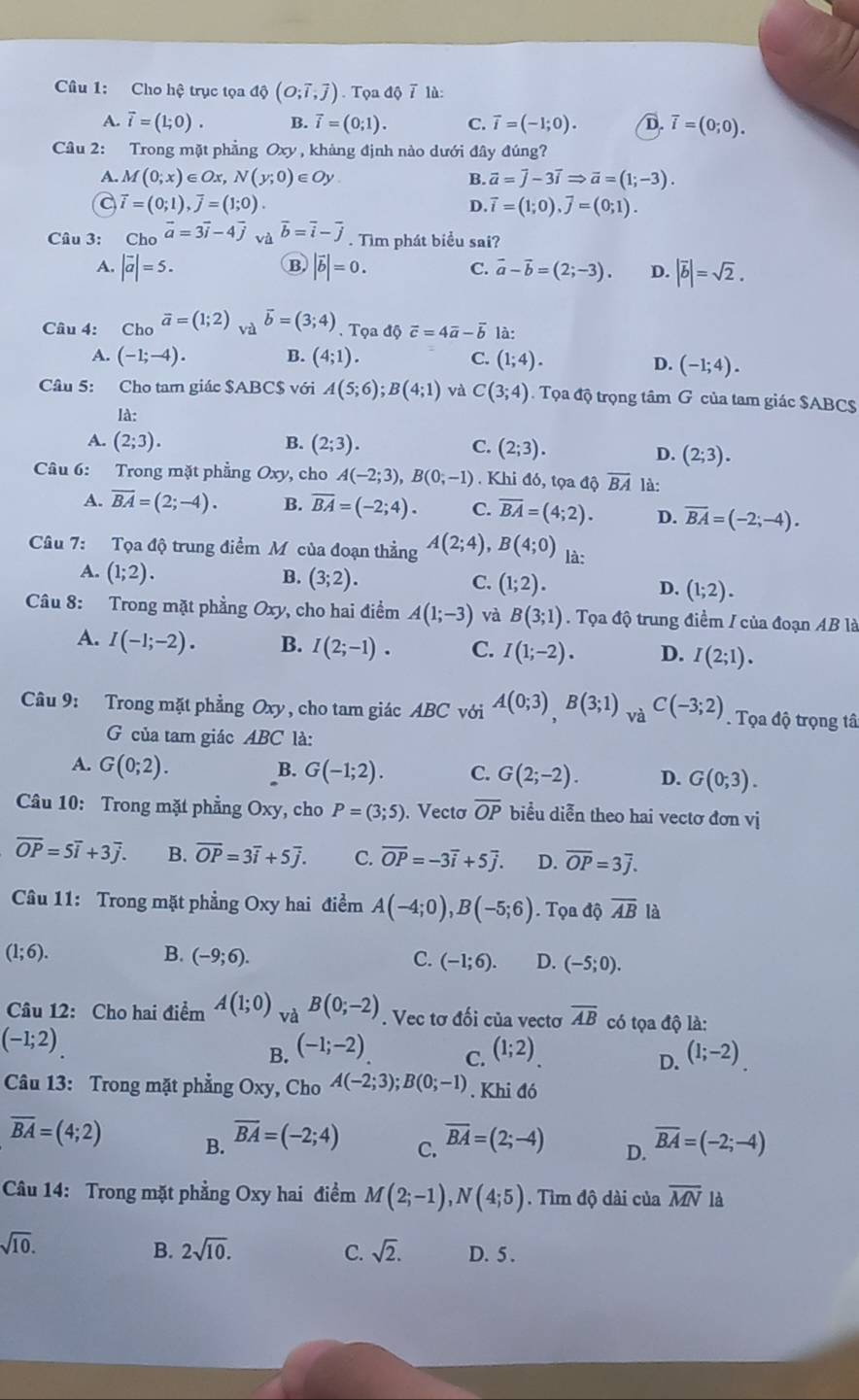 Cho hệ trục tọa độ (O;overline i,overline j). Tọa độ 7 lù:
A. vector i=(1;0). B. vector i=(0;1). C. vector i=(-1;0). D. overline i=(0;0).
Câu 2: Trong mặt phẳng Oxy , khàng định nào dưới đây đúng?
A. M(0;x)∈ Ox,N(y;0)∈ Oy B. vector a=vector j-3vector iRightarrow vector a=(1;-3).
a vector i=(0;1),overline j=(1;0).
D. vector i=(1;0).vector j=(0;1).
Câu 3: Ch_Ooverline a=3overline i-4overline j và vector b=vector i-vector j. Tìm phát biểu sai?
B
A. |vector a|=5. |vector b|=0. C. vector a-vector b=(2;-3). D. |overline b|=sqrt(2).
Câu 4: Cho vector a=(1;2) và vector b=(3;4). Tọa d0vector c=4vector a-vector b là:
A. (-1;-4). B. (4;1). C. (1;4).
D. (-1;4).
Câu 5: Cho tam giác $ABC$ với A(5;6);B(4;1) và C(3;4). Tọa độ trọng tâm G của tam giác SABC$
là:
A. (2;3). B. (2;3). C. (2;3).
D. (2;3).
Câu 6: Trong mặt phẳng Oxy, cho A(-2;3),B(0;-1). Khi đó, tọa độ overline BA là:
A. overline BA=(2;-4). B. overline BA=(-2;4). C. overline BA=(4;2). D. overline BA=(-2;-4).
Câu 7: Tọa độ trung điểm M của đoạn thẳng A(2;4),B(4;0) là:
A. (1;2). B. (3;2). C. (1;2). D. (1;2).
Câu 8: Trong mặt phẳng Oxy, cho hai điểm A(1;-3) và B(3;1). Tọa độ trung điểm / của đoạn AB là
A. I(-1;-2). B. I(2;-1). C. I(1;-2). D. I(2;1).
Câu 9: Trong mặt phẳng Oxy, cho tam giác ABC với A(0;3)B(3;1) và C(-3;2). Tọa độ trọng tâ
G  của tam giác ABC là:
A. G(0;2). B. G(-1;2). C. G(2;-2). D. G(0;3).
Câu 10: Trong mặt phẳng Oxy, cho P=(3;5). Vectơ overline OP biểu diễn theo hai vectơ đơn vị
overline OP=5overline i+3overline j. B. overline OP=3overline i+5overline j. C. overline OP=-3overline i+5overline j. D. overline OP=3overline j.
Câu 11: Trong mặt phẳng Oxy hai điểm A(-4;0),B(-5;6). Tọa dhat Qoverline AB là
(1;6).
B. (-9;6). C. (-1;6). D. (-5;0).
Câu 12: Cho hai điểm A(1;0) và B(0;-2). Vec tơ đối của vectơ overline AB có tọa độ là:
(-1;2)
B. (-1;-2) (1;2) (1;-2)
C.
D.
Câu 13: Trong mặt phẳng Oxy, Cho A(-2;3);B(0;-1). Khi đó
overline BA=(4;2) B. overline BA=(-2;4) C. overline BA=(2;-4) D. overline BA=(-2;-4)
Câu 14: Trong mặt phẳng Oxy hai điểm M(2;-1),N(4;5). Tìm độ dài của overline MN là
sqrt(10).
B. 2sqrt(10). C. sqrt(2). D. 5 .