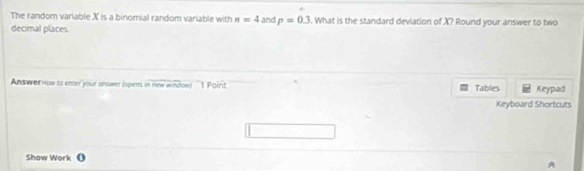 The random variable X is a binomial random variable with n=4 and p=0.3. What is the standard deviation of X? Round your answer to two 
decimal places. 
AnswerHow to enter your answer (opens in new window) 1 Point Tables Keypad 
Keyboard Shortcuts 
Show Work