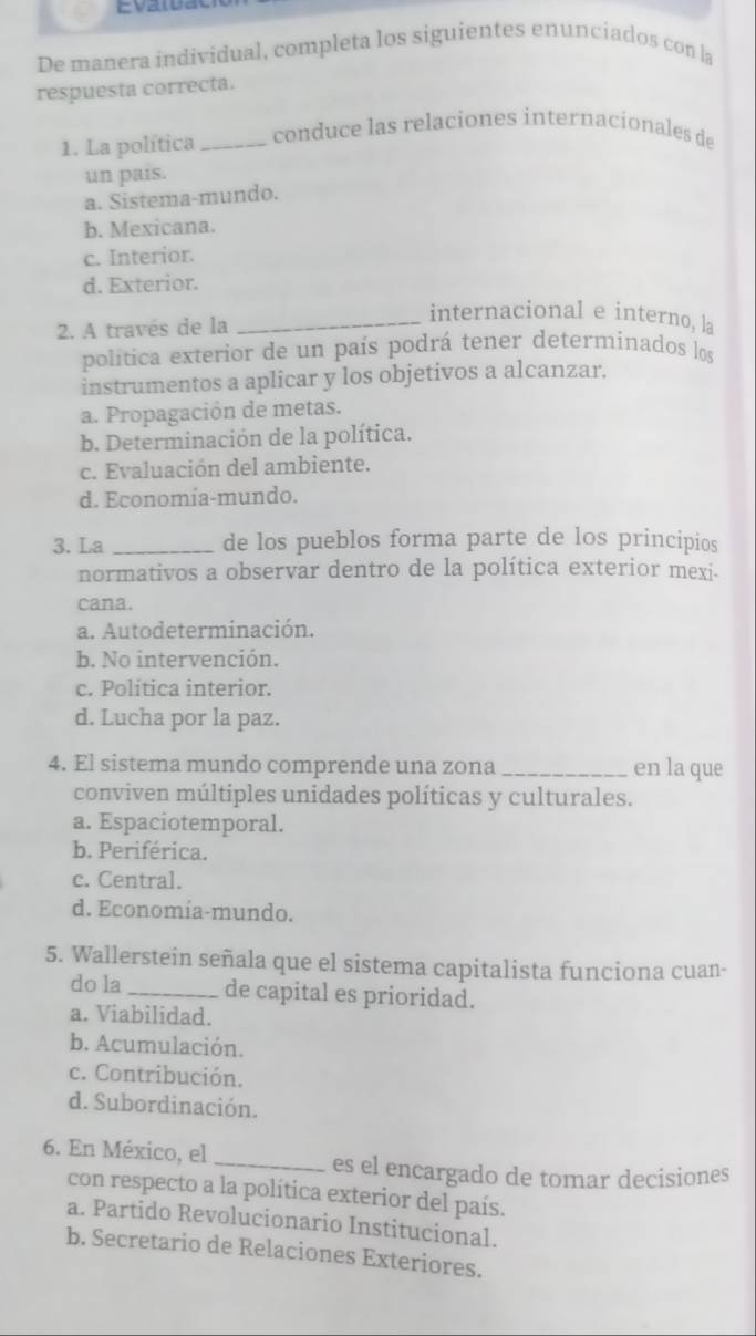 De manera individual, completa los siguientes enunciados con la
respuesta correcta.
1. La política _conduce las relaciones internacionales de
un pais.
a. Sistema-mundo.
b. Mexicana.
c. Interior.
d. Exterior.
2. A través de la
_internacional e interno, la
política exterior de un país podrá tener determinados los
instrumentos a aplicar y los objetivos a alcanzar.
a. Propagación de metas.
b. Determinación de la política.
c. Evaluación del ambiente.
d. Economía-mundo.
3. La _de los pueblos forma parte de los principios
normativos a observar dentro de la política exterior mexi.
cana.
a. Autodeterminación.
b. No intervención.
c. Política interior.
d. Lucha por la paz.
4. El sistema mundo comprende una zona_ en la que
conviven múltiples unidades políticas y culturales.
a. Espaciotemporal.
b. Periférica.
c. Central.
d. Economía-mundo.
5. Wallerstein señala que el sistema capitalista funciona cuan-
do la_ de capital es prioridad.
a. Viabilidad.
b. Acumulación.
c. Contribución.
d. Subordinación.
6. En México, el _es el encargado de tomar decisiones
con respecto a la política exterior del país.
a. Partido Revolucionario Institucional.
b. Secretario de Relaciones Exteriores.