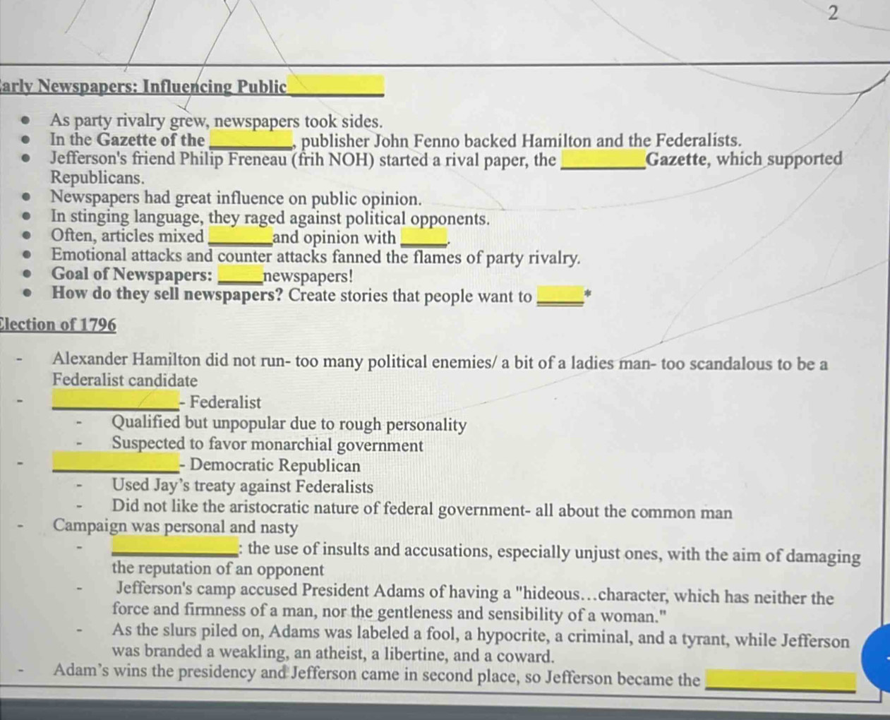 Early Newspapers: Influencing Public_
As party rivalry grew, newspapers took sides.
In the Gazette of the_ , publisher John Fenno backed Hamilton and the Federalists.
Jefferson's friend Philip Freneau (frih NOH) started a rival paper, the _Gazette, which supported
Republicans.
Newspapers had great influence on public opinion.
In stinging language, they raged against political opponents.
Often, articles mixed _and opinion with_
Emotional attacks and counter attacks fanned the flames of party rivalry.
Goal of Newspapers: _newspapers!
How do they sell newspapers? Create stories that people want to_
Election of 1796
Alexander Hamilton did not run- too many political enemies/ a bit of a ladies man- too scandalous to be a
Federalist candidate
_- Federalist
Qualified but unpopular due to rough personality
Suspected to favor monarchial government
_- Democratic Republican
Used Jay’s treaty against Federalists
Did not like the aristocratic nature of federal government- all about the common man
Campaign was personal and nasty
_: the use of insults and accusations, especially unjust ones, with the aim of damaging
the reputation of an opponent
Jefferson's camp accused President Adams of having a "hideous…character, which has neither the
force and firmness of a man, nor the gentleness and sensibility of a woman."
As the slurs piled on, Adams was labeled a fool, a hypocrite, a criminal, and a tyrant, while Jefferson
was branded a weakling, an atheist, a libertine, and a coward.
Adam’s wins the presidency and Jefferson came in second place, so Jefferson became the_