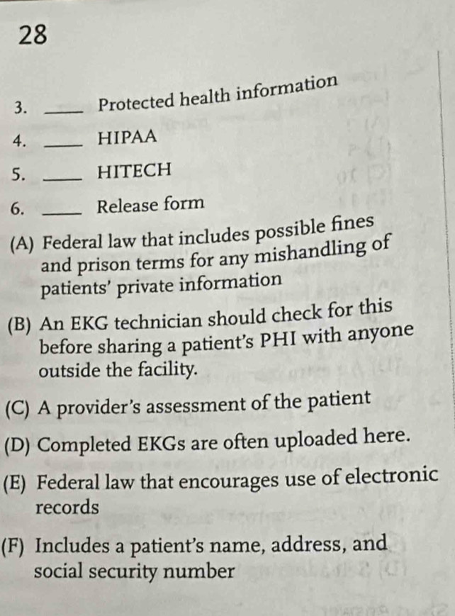 28
3. _Protected health information
4. _HIPAA
5. _HITECH
6. _Release form
(A) Federal law that includes possible fines
and prison terms for any mishandling of
patients’ private information
(B) An EKG technician should check for this
before sharing a patient’s PHI with anyone
outside the facility.
(C) A provider’s assessment of the patient
(D) Completed EKGs are often uploaded here.
(E) Federal law that encourages use of electronic
records
(F) Includes a patient’s name, address, and
social security number