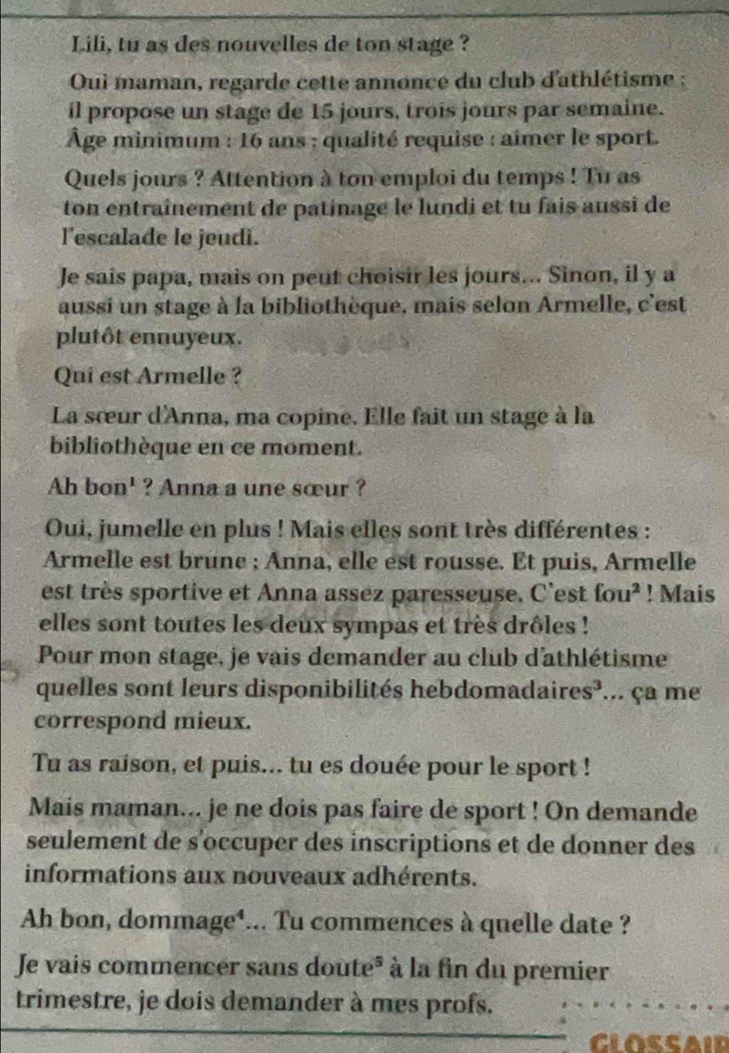 Lili, tu as des nouvelles de ton stage ? 
Oui maman, regarde cette annonce du club d'athlétisme ; 
il propose un stage de 15 jours, trois jours par semaine. 
Âge minimum : 16 ans ; qualité requise : aîmer le sport. 
Quels jours ? Attention à ton emploi du temps ! Tu as 
ton entraînement de patinage le lundi et tu fais aussi de 
l'escalade le jeudi. 
Je sais papa, mais on peut choisir les jours... Sinon, il y a 
aussi un stage à la bibliothèque, mais selon Armelle, c'est 
plutôt ennuyeux. 
Qui est Armelle ? 
La sœur d'Anna, ma copine. Elle fait un stage à la 
bibliothèque en ce moment. 
Ah bon' ? Anna a une sœur ? 
Oui, jumelle en plus ! Mais elles sont très différentes : 
Armelle est brune ; Anna, elle est rousse. Et puis, Armelle 
est très sportive et Anna assez paresseuse. C'est fou^2. ! Mais 
elles sont toutes les deux sympas et très drôles ! 
Pour mon stage, je vais demander au club d'athlétisme 
quelles sont leurs disponibilités hebdomadaires³... ça me 
correspond mieux. 
Tu as raison, et puis... tu es douée pour le sport ! 
Mais maman... je ne dois pas faire de sport ! On demande 
seulement de s'occuper des inscriptions et de donner des 
informations aux nouveaux adhérents. 
Ah bon, dommage¹... Tu commences à quelle date ? 
Je vais commencer sans doute* à la fin du premier 
trimestre, je dois demander à mes profs. 
GLOSSAID