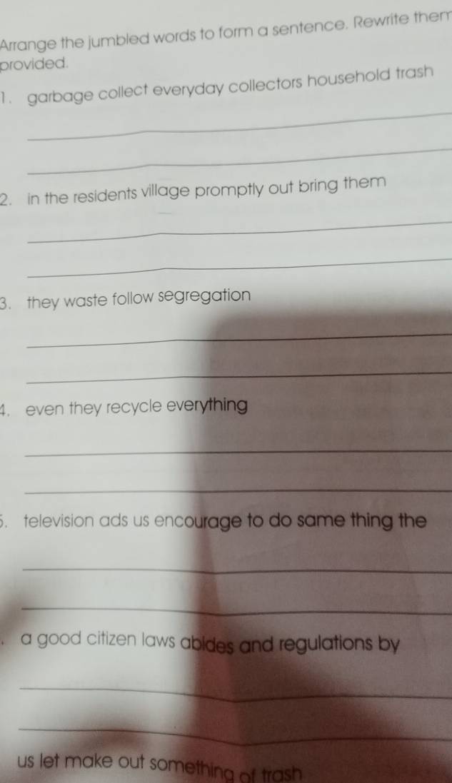 Arrange the jumbled words to form a sentence. Rewrite them 
provided. 
_ 
1. garbage collect everyday collectors household trash 
_ 
2. in the residents village promptly out bring them 
_ 
_ 
3. they waste follow segregation 
_ 
_ 
4. even they recycle everything 
_ 
_ 
. television ads us encourage to do same thing the 
_ 
_ 
a good citizen laws abides and regulations by 
_ 
_ 
us let make out something of trash