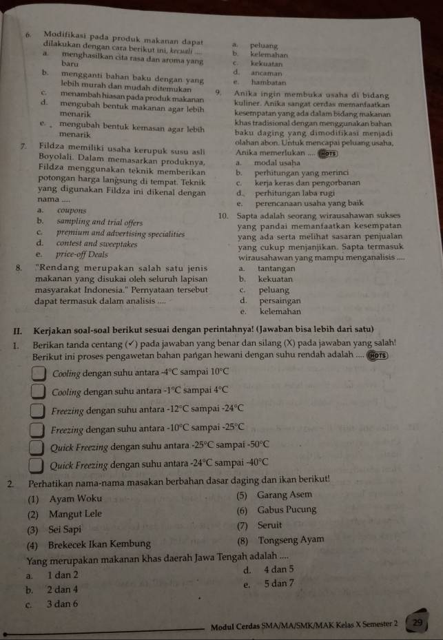 Modifikasi pada produk makanan dapat a. peluang
dilakukan dengan cara berikut ini, kecuali b. kelemahan
a. menghasilkan cita rasa dan aroma yang c. kekuatan
baru
d. ancaman
b. mengganti bahan baku dengan yang e. hambatan
lebih murah dan mudah ditemukan
c. menambah hiasan pada produk makanan 9. Anika ingin membuka usaha di bidang
d. mengubah bentuk makanan agar lebih kuliner. Anika sangat cerdas memanfaatkan
menarik kesempatan yang ada dalam bidang makanan
khas tradisional dengan menggunakan bahan
e  mengubah bentuk kemasan agar lebih baku daging yang dimodifikasi menjadi
menarik olahan abon. Untuk mencapai peluang usaha,
7. Fildza memiliki usaha kerupuk susu asli Anika memerlukan .... ors
Boyołali. Dalam memasarkan produknya a. modal usaha
Fildza menggunakan teknik memberikan b. perhitungan yang merinci
potongan harga langsung di tempat. Teknik c. kerja keras dan pengorbanan
yang digunakan Fildza ini dikenal dengan d perhitungan laba rug
nama ....
a. coupons e. perencanaan usaha yang baik
b. sampling and trial offers 10. Sapta adalah seorang wirausahawan sukses
c. premium and advertising specialities yang pandai memanfaatkan kesempatan
d. contest and sweeptakes yang ada serta melihat sasaran penjualan
e. price-off Deals yang cukup menjanjikan. Sapta termasuk
wirausahawan yang mampu menganalisis ....
8. "Rendang merupakan salah satu jenis a. tantangan
makanan yang disukai oleh seluruh lapisan b. kekuatan
masyarakat Indonesia." Pernyataan tersebut c. peluang
dapat termasuk dalam analisis .... d. persaingan
e. kelemahan
II. Kerjakan soal-soal berikut sesuai dengan perintahnya! (Jawaban bisa lebih dari satu)
1. Berikan tanda centang (✓) pada jawaban yang benar dan silang (X) pada jawaban yang salah!
Berikut ini proses pengawetan bahan pangan hewani dengan suhu rendah adalah .... fors
Cooling dengan suhu antara -4°C sampai 10°C
Cooling dengan suhu antara -1°C sampai 4°C
Freezing dengan suhu antara -12°C sampai -24°C
Freezing dengan suhu antara -10°C sampai -25°C
Quick Freezing dengan suhu antara -25°C sampai -50°C
Quick Freezing dengan suhu antara -24°C sampai -40°C
2. Perhatikan nama-nama masakan berbahan dasar daging dan ikan berikut!
(1) Ayam Woku (5) Garang Asem
(2) Mangut Lele (6) Gabus Pucung
(3) Sei Sapi (7) Seruit
(4) Brekecek Ikan Kembung (8) Tongseng Ayam
Yang merupakan makanan khas daerah Jawa Tengah adalah ....
a. 1 dan 2 d. 4 dan 5
b. 2 dan 4 e. 5 dan 7
c. 3 dan 6
Modul Cerdas SMA/MA/SMK/MAK Kelas X Semester 2 29