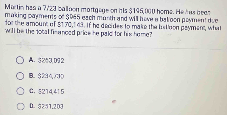 Martin has a 7/23 balloon mortgage on his $195,000 home. He has been
making payments of $965 each month and will have a balloon payment due
for the amount of $170,143. If he decides to make the balloon payment, what
will be the total financed price he paid for his home?
A. $263,092
B. $234,730
C. $214,415
D. $251,203