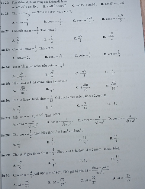 âu 20: Tim khẳng định sai trong các khẳng định sau:
A. cos 75°>cos 50°. B. sin 80°>sin 50°. C. tan 45° D. cos 30°=sin 60°.
âu 21: Cho sin alpha = 1/3  , với 90° <180°. Tinh cos alpha
A. cos alpha = 2/3 . B. cos alpha =- 2/3 . C. cos alpha = 2sqrt(2)/3 . D. cos alpha =- 2sqrt(2)/3 .
âu 22: Cho biết cos alpha =- 2/3 . Tính tan alpha 7
A.  5/4 . B. - 5/2 . C.  sqrt(5)/2 . D. - sqrt(5)/2 .
2ầu 23: Cho biết tan alpha = 1/2 . Tinh cotα.
A. cot alpha =2. B. cot alpha =sqrt(2). C. cot alpha = 1/4 . D. cot alpha = 1/2 .
2âu 24: cos alpha bằng bao nhiêu nều cot a=- 1/2 
A. ±  sqrt(5)/5 · B.  sqrt(5)/2 · C. - sqrt(5)/5 · D. - 1/3 .
âu 25: Nếu tan alpha =3 thì cosα bằng bao nhiêu?
A. - sqrt(10)/10 · B.  1/3 . C. ±  sqrt(10)/10 . D.  sqrt(10)/10 ·
lâu 26: Cho ữ là góc tù và sin alpha = 5/13 . Giá trị của biểu thức 3sin alpha +2cos alpha là
A.  9/13 . B. 3 . C. - 9/13 . D. -3.
âu 27:  Biết cot alpha =-a,a>0. Tỉnh cos alpha
A. cos alpha = a/sqrt(1+a^2) , B. cos alpha = 1/sqrt(1+a^2) . C. cos alpha =- 1/sqrt(1+a^2)  D. cos alpha =- a/sqrt(1+a^2) .
âu 28: Cho cos x= 1/2 . Tính biểu thức P=3sin^2x+4cos^2x
A.  13/4 . B.  7/4 . C.  11/4 . D.  15/4 .
âu 29:Cho ữ là góc tù và sin alpha = 4/5 . Giá trị của biểu thức A=2sin alpha -cos alpha bằng
A.  (-7)/5 . B.  7/5 . C. 1 . D.  11/5 .
âu 30: Cho sin alpha = 4/5  , với 90°≤ alpha ≤ 180°. Tính giá trị của M= (sin alpha +cos alpha )/cos^3alpha  
A. M= 25/27  B. M= 175/27 . C. M= 35/27 . D. M=- 25/27 .