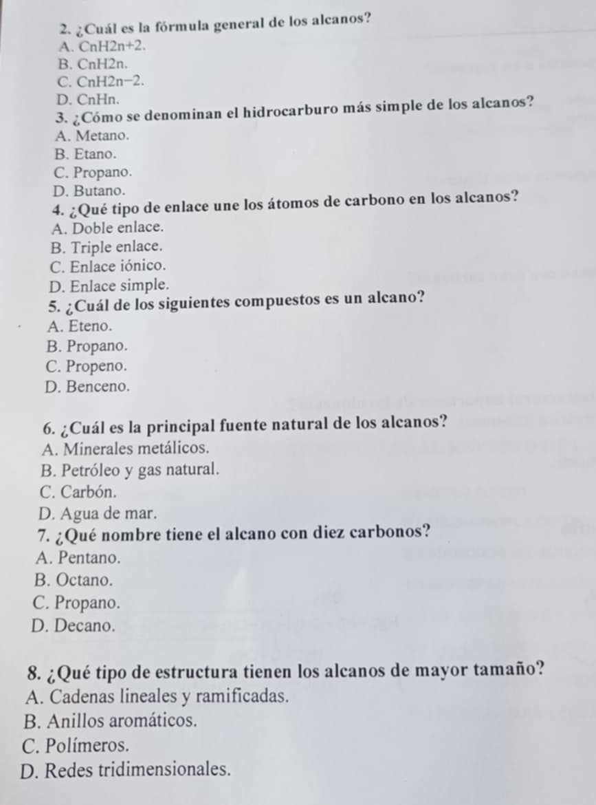 ¿Cuál es la fórmula general de los alcanos?
A. CnH2n+2.
B. CnH2n.
C. CnH 12n-2.
D. CnHn.
3. ¿Cómo se denominan el hidrocarburo más simple de los alcanos?
A. Metano.
B. Etano.
C. Propano.
D. Butano.
4. ¿Qué tipo de enlace une los átomos de carbono en los alcanos?
A. Doble enlace.
B. Triple enlace.
C. Enlace iónico.
D. Enlace simple.
5. ¿Cuál de los siguientes compuestos es un alcano?
A. Eteno.
B. Propano.
C. Propeno.
D. Benceno.
6. ¿Cuál es la principal fuente natural de los alcanos?
A. Minerales metálicos.
B. Petróleo y gas natural.
C. Carbón.
D. Agua de mar.
7. ¿Qué nombre tiene el alcano con diez carbonos?
A. Pentano.
B. Octano.
C. Propano.
D. Decano.
8. ¿Qué tipo de estructura tienen los alcanos de mayor tamaño?
A. Cadenas lineales y ramificadas.
B. Anillos aromáticos.
C. Polímeros.
D. Redes tridimensionales.