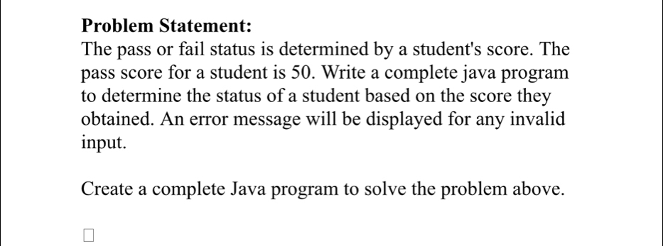 Problem Statement: 
The pass or fail status is determined by a student's score. The 
pass score for a student is 50. Write a complete java program 
to determine the status of a student based on the score they 
obtained. An error message will be displayed for any invalid 
input. 
Create a complete Java program to solve the problem above.