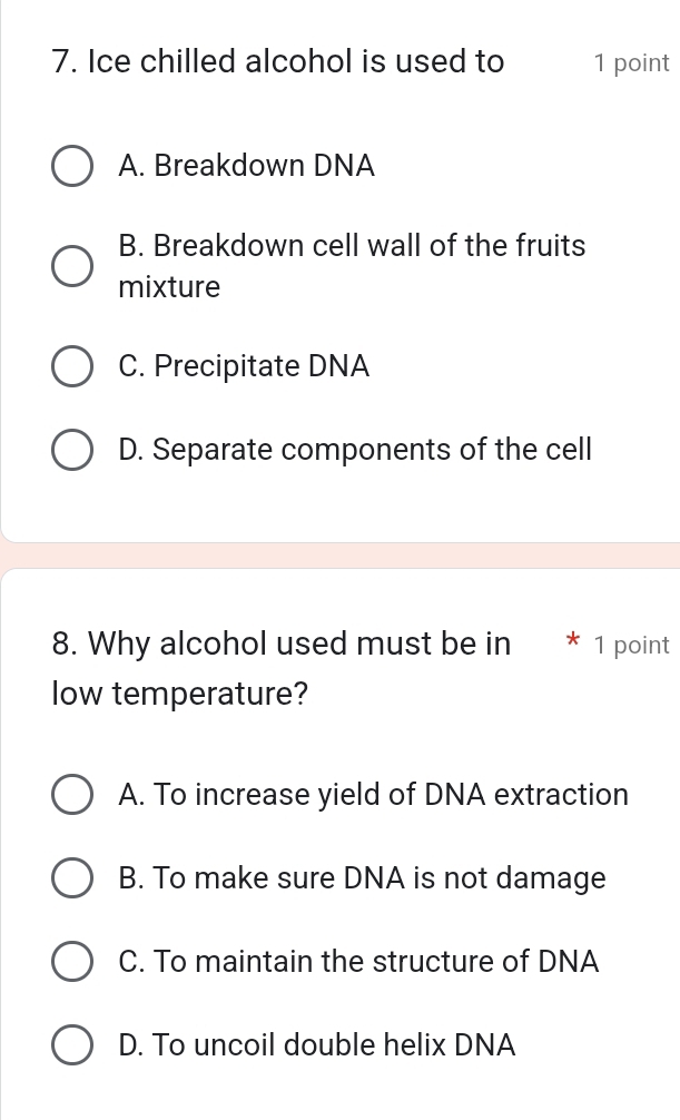 Ice chilled alcohol is used to 1 point
A. Breakdown DNA
B. Breakdown cell wall of the fruits
mixture
C. Precipitate DNA
D. Separate components of the cell
8. Why alcohol used must be in * 1 point
low temperature?
A. To increase yield of DNA extraction
B. To make sure DNA is not damage
C. To maintain the structure of DNA
D. To uncoil double helix DNA