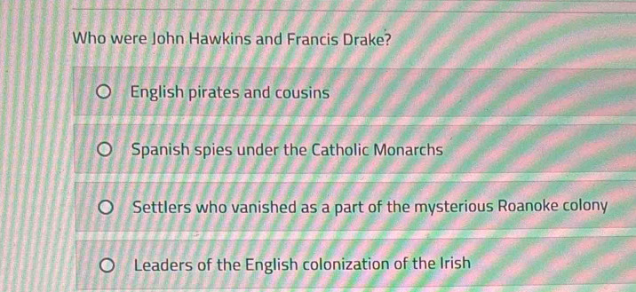 Who were John Hawkins and Francis Drake?
English pirates and cousins
Spanish spies under the Catholic Monarchs
Settlers who vanished as a part of the mysterious Roanoke colony
Leaders of the English colonization of the Irish